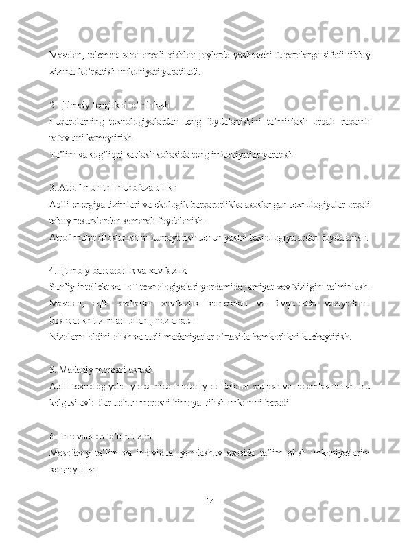 Masalan, telemeditsina orqali qishloq joylarda yashovchi fuqarolarga sifatli tibbiy
xizmat ko‘rsatish imkoniyati yaratiladi.
2. Ijtimoiy tenglikni ta’minlash
Fuqarolarning   texnologiyalardan   teng   foydalanishini   ta’minlash   orqali   raqamli
tafovutni kamaytirish.
Ta’lim va sog‘liqni saqlash sohasida teng imkoniyatlar yaratish.
3. Atrof-muhitni muhofaza qilish
Aqlli energiya tizimlari va ekologik barqarorlikka asoslangan texnologiyalar orqali
tabiiy resurslardan samarali foydalanish.
Atrof-muhit ifloslanishini kamaytirish uchun yashil texnologiyalardan foydalanish.
4. Ijtimoiy barqarorlik va xavfsizlik
Sun’iy intellekt va IoT texnologiyalari yordamida jamiyat xavfsizligini ta’minlash.
Masalan,   aqlli   shaharlar   xavfsizlik   kameralari   va   favqulodda   vaziyatlarni
boshqarish tizimlari bilan jihozlanadi.
Nizolarni oldini olish va turli madaniyatlar o‘rtasida hamkorlikni kuchaytirish.
5. Madaniy merosni asrash
Aqlli texnologiyalar yordamida madaniy obidalarni saqlash va raqamlashtirish. Bu
kelgusi avlodlar uchun merosni himoya qilish imkonini beradi.
6. Innovatsion ta’lim tizimi
Masofaviy   ta’lim   va   individual   yondashuv   asosida   ta’lim   olish   imkoniyatlarini
kengaytirish.
14 