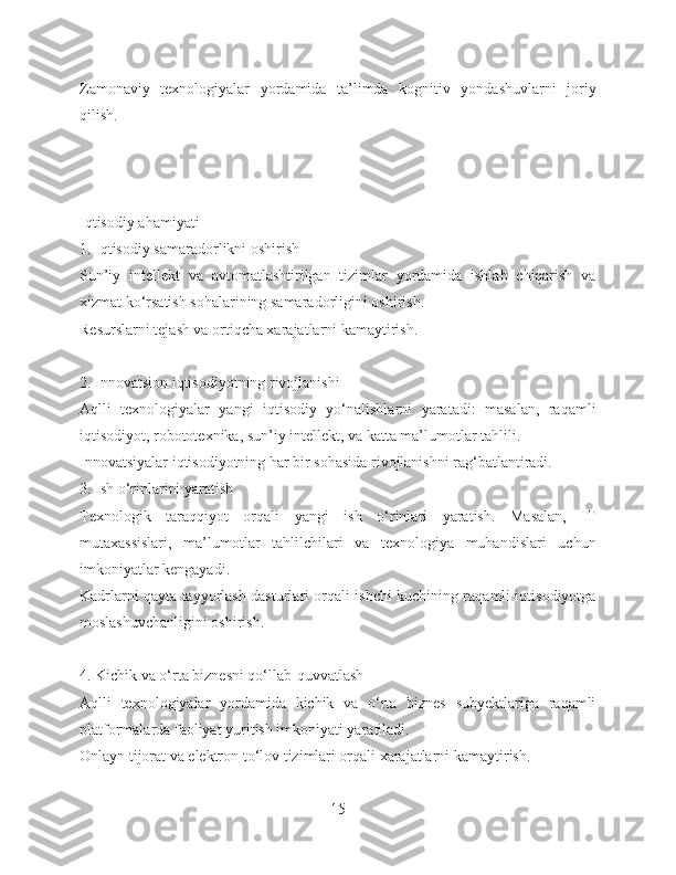 Zamonaviy   texnologiyalar   yordamida   ta’limda   kognitiv   yondashuvlarni   joriy
qilish.
Iqtisodiy ahamiyati
1. Iqtisodiy samaradorlikni oshirish
Sun’iy   intellekt   va   avtomatlashtirilgan   tizimlar   yordamida   ishlab   chiqarish   va
xizmat ko‘rsatish sohalarining samaradorligini oshirish.
Resurslarni tejash va ortiqcha xarajatlarni kamaytirish.
2. Innovatsion iqtisodiyotning rivojlanishi
Aqlli   texnologiyalar   yangi   iqtisodiy   yo‘nalishlarni   yaratadi:   masalan,   raqamli
iqtisodiyot, robototexnika, sun’iy intellekt, va katta ma’lumotlar tahlili.
Innovatsiyalar iqtisodiyotning har bir sohasida rivojlanishni rag‘batlantiradi.
3. Ish o‘rinlarini yaratish
Texnologik   taraqqiyot   orqali   yangi   ish   o‘rinlari   yaratish.   Masalan,   IT
mutaxassislari,   ma’lumotlar   tahlilchilari   va   texnologiya   muhandislari   uchun
imkoniyatlar kengayadi.
Kadrlarni qayta tayyorlash dasturlari orqali ishchi kuchining raqamli iqtisodiyotga
moslashuvchanligini oshirish.
4. Kichik va o‘rta biznesni qo‘llab-quvvatlash
Aqlli   texnologiyalar   yordamida   kichik   va   o‘rta   biznes   subyektlariga   raqamli
platformalarda faoliyat yuritish imkoniyati yaratiladi.
Onlayn tijorat va elektron to‘lov tizimlari orqali xarajatlarni kamaytirish.
15 