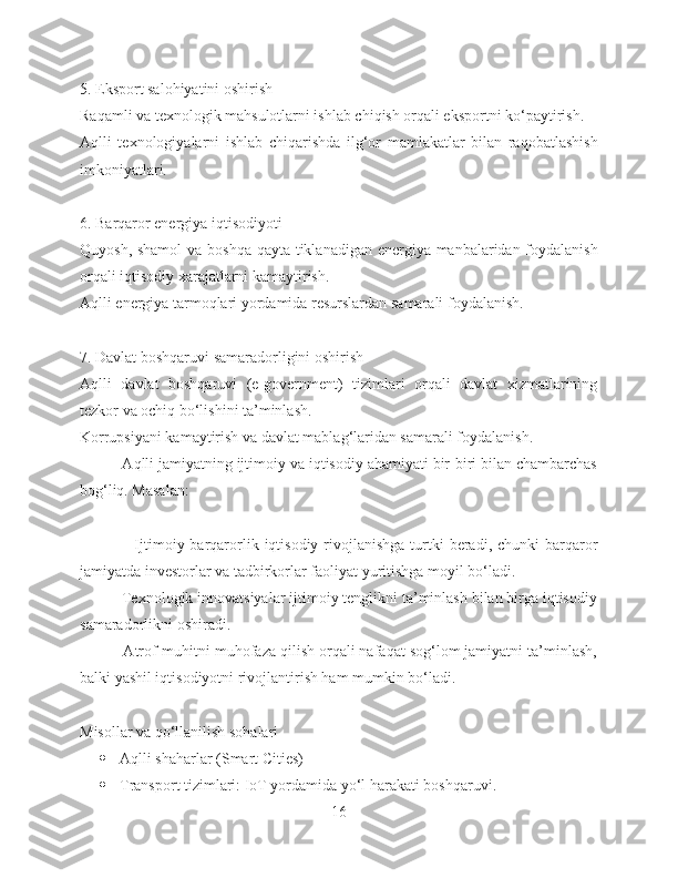 5. Eksport salohiyatini oshirish
Raqamli va texnologik mahsulotlarni ishlab chiqish orqali eksportni ko‘paytirish.
Aqlli   texnologiyalarni   ishlab   chiqarishda   ilg‘or   mamlakatlar   bilan   raqobatlashish
imkoniyatlari.
6. Barqaror energiya iqtisodiyoti
Quyosh, shamol  va boshqa qayta tiklanadigan energiya manbalaridan foydalanish
orqali iqtisodiy xarajatlarni kamaytirish.
Aqlli energiya tarmoqlari yordamida resurslardan samarali foydalanish.
7. Davlat boshqaruvi samaradorligini oshirish
Aqlli   davlat   boshqaruvi   (e-government)   tizimlari   orqali   davlat   xizmatlarining
tezkor va ochiq bo‘lishini ta’minlash.
Korrupsiyani kamaytirish va davlat mablag‘laridan samarali foydalanish.
          Aqlli jamiyatning ijtimoiy va iqtisodiy ahamiyati bir-biri bilan chambarchas
bog‘liq. Masalan:
                    Ijtimoiy barqarorlik  iqtisodiy  rivojlanishga  turtki   beradi, chunki   barqaror
jamiyatda investorlar va tadbirkorlar faoliyat yuritishga moyil bo‘ladi.
          Texnologik innovatsiyalar ijtimoiy tenglikni ta’minlash bilan birga iqtisodiy
samaradorlikni oshiradi.
          Atrof-muhitni muhofaza qilish orqali nafaqat sog‘lom jamiyatni ta’minlash,
balki yashil iqtisodiyotni rivojlantirish ham mumkin bo‘ladi.
Misollar va qo‘llanilish sohalari
 Aqlli shaharlar (Smart Cities)
 Transport tizimlari: IoT yordamida yo‘l harakati boshqaruvi.
16 