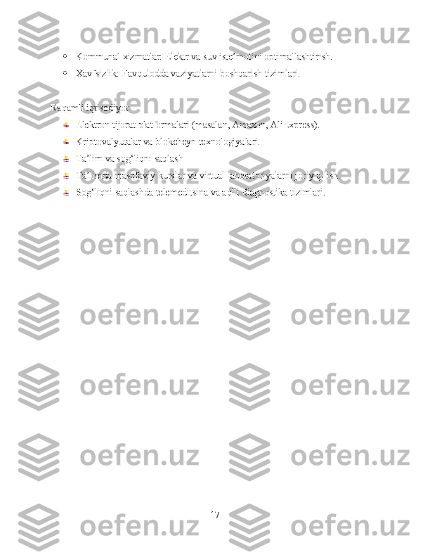  Kommunal xizmatlar: Elektr va suv iste’molini optimallashtirish.
 Xavfsizlik: Favqulodda vaziyatlarni boshqarish tizimlari.
Raqamli iqtisodiyot
Elektron tijorat platformalari (masalan, Amazon, AliExpress).
Kriptovalyutalar va blokcheyn texnologiyalari.
Ta’lim va sog‘liqni saqlash
Ta’limda masofaviy kurslar va virtual laboratoriyalarni joriy qilish.
Sog‘liqni saqlashda telemeditsina va aqlli diagnostika tizimlari.
17 