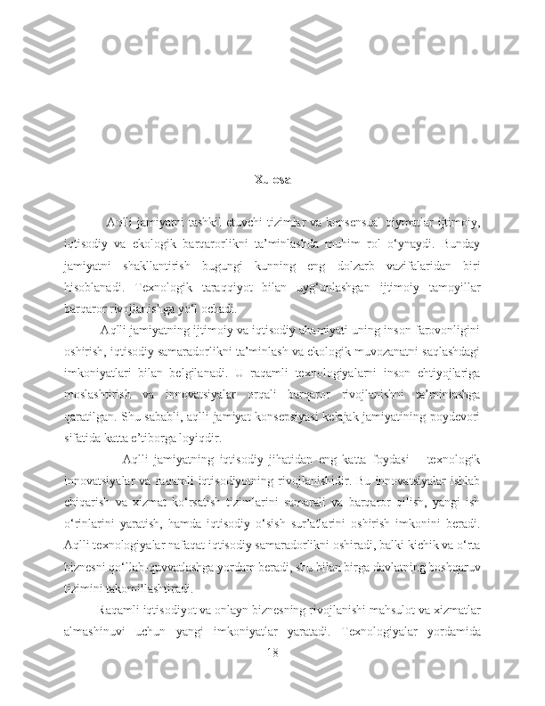 Xulosa
                   Aqlli jamiyatni  tashkil etuvchi  tizimlar va konsensual  qiymatlar  ijtimoiy,
iqtisodiy   va   ekologik   barqarorlikni   ta’minlashda   muhim   rol   o‘ynaydi.   Bunday
jamiyatni   shakllantirish   bugungi   kunning   eng   dolzarb   vazifalaridan   biri
hisoblanadi.   Texnologik   taraqqiyot   bilan   uyg‘unlashgan   ijtimoiy   tamoyillar
barqaror rivojlanishga yo‘l ochadi.
           Aqlli jamiyatning ijtimoiy va iqtisodiy ahamiyati uning inson farovonligini
oshirish, iqtisodiy samaradorlikni ta’minlash va ekologik muvozanatni saqlashdagi
imkoniyatlari   bilan   belgilanadi.   U   raqamli   texnologiyalarni   inson   ehtiyojlariga
moslashtirish   va   innovatsiyalar   orqali   barqaror   rivojlanishni   ta’minlashga
qaratilgan. Shu sababli, aqlli jamiyat konsepsiyasi  kelajak jamiyatining poydevori
sifatida katta e’tiborga loyiqdir.
                    Aqlli   jamiyatning   iqtisodiy   jihatidan   eng   katta   foydasi   –   texnologik
innovatsiyalar   va   raqamli   iqtisodiyotning   rivojlanishidir.   Bu   innovatsiyalar   ishlab
chiqarish   va   xizmat   ko‘rsatish   tizimlarini   samarali   va   barqaror   qilish,   yangi   ish
o‘rinlarini   yaratish,   hamda   iqtisodiy   o‘sish   sur’atlarini   oshirish   imkonini   beradi.
Aqlli texnologiyalar nafaqat iqtisodiy samaradorlikni oshiradi, balki kichik va o‘rta
biznesni qo‘llab-quvvatlashga yordam beradi, shu bilan birga davlatning boshqaruv
tizimini takomillashtiradi.
          Raqamli iqtisodiyot va onlayn biznesning rivojlanishi mahsulot va xizmatlar
almashinuvi   uchun   yangi   imkoniyatlar   yaratadi.   Texnologiyalar   yordamida
18 