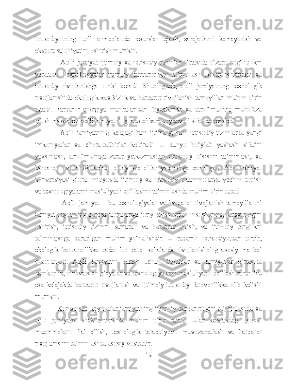 iqtisodiyotning   turli   tarmoqlarida   resurslar   tejash,   xarajatlarni   kamaytirish   va
eksport salohiyatini oshirish mumkin.
                    Aqlli   jamiyat   ijtimoiy   va   iqtisodiy   tizimlar   o‘rtasida   o‘zaro   bog‘liqlikni
yaratadi.   Texnologiyalar   ijtimoiy   barqarorlikni   ta’minlash   uchun   ishlatiladi   va
iqtisodiy   rivojlanishga   turtki   beradi.   Shuningdek,   aqlli   jamiyatning   texnologik
rivojlanishida ekologik xavfsizlik va barqaror rivojlanish tamoyillari muhim o‘rin
tutadi.   Barqaror   energiya   manbalaridan   foydalanish   va   atrof-muhitni   muhofaza
qilish masalalari aqlli jamiyatning mustahkam poydevori sifatida qaraladi.
                    Aqlli   jamiyatning   kelajagi   ham   ijtimoiy,   ham   iqtisodiy   tizimlarda   yangi
imkoniyatlar   va   chora-tadbirlar   keltiradi.   U   dunyo   bo‘ylab   yashash   sifatini
yaxshilash,   atrof-muhitga   zarar   yetkazmasdan   iqtisodiy   o‘sishni   ta’minlash,   va
barqaror   rivojlanish   uchun   qulay   sharoitlar   yaratishga   qaratilgan.   Aqlli   jamiyat
konsepsiyasi   global   miqyosda   ijtimoiy   va   iqtisodiy   muammolarga   yechim   topish
va texnologiyalarni mas’uliyatli qo‘llashni ta’minlashda muhim o‘rin tutadi.
                    Aqlli   jamiyat   –   bu   texnologiyalar   va   barqaror   rivojlanish   tamoyillarini
jamiyat hayotining barcha jabhalariga joriy qilish orqali insonlarning farovonligini
oshirish,   iqtisodiy   tizimni   samarali   va   barqaror   qilish,   va   ijtimoiy   tenglikni
ta’minlashga   qaratilgan   muhim   yo‘nalishdir.   U   raqamli   iqtisodiyotdan   tortib,
ekologik   barqarorlikka   qadar   bir   qator   sohalarda   rivojlanishning   asosiy   manbai
hisoblanadi.   Aqlli   jamiyatni   qurish   uchun   davlatlar   va   jamiyatlar   o‘rtasida
hamkorlik, innovatsion g‘oyalar va texnologiyalarni mas’uliyatli qo‘llash zarur. Bu
esa   kelajakda   barqaror   rivojlanish   va   ijtimoiy-iqtisodiy   farovonlikka   olib   kelishi
mumkin.
                   Konsensual  qiymatlar jamiyatning ijtimoiy barqarorligini ta’minlashda va
aqlli   jamiyatni   shakllantirishda   muhim   o‘rin   tutadi.   Ular   kelajakdagi   global
muammolarni   hal   qilish,   texnologik   taraqqiyotni   muvozanatlash   va   barqaror
rivojlanishni ta’minlashda asosiy vositadir.
19 