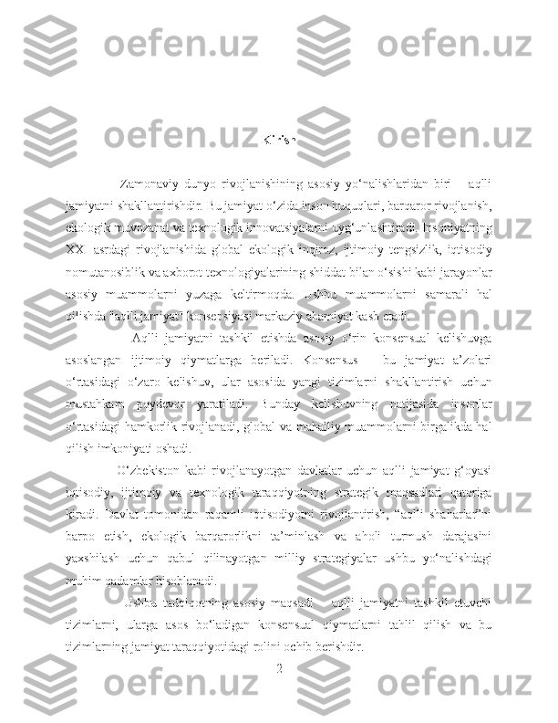 Kirish
                    Zamonaviy   dunyo   rivojlanishining   asosiy   yo‘nalishlaridan   biri   –   aqlli
jamiyatni shakllantirishdir. Bu jamiyat o‘zida inson huquqlari, barqaror rivojlanish,
ekologik muvozanat va texnologik innovatsiyalarni uyg‘unlashtiradi. Insoniyatning
XXI   asrdagi   rivojlanishida   global   ekologik   inqiroz,   ijtimoiy   tengsizlik,   iqtisodiy
nomutanosiblik va axborot texnologiyalarining shiddat bilan o‘sishi kabi jarayonlar
asosiy   muammolarni   yuzaga   keltirmoqda.   Ushbu   muammolarni   samarali   hal
qilishda "aqlli jamiyat" konsepsiyasi markaziy ahamiyat kasb etadi.
                    Aqlli   jamiyatni   tashkil   etishda   asosiy   o‘rin   konsensual   kelishuvga
asoslangan   ijtimoiy   qiymatlarga   beriladi.   Konsensus   –   bu   jamiyat   a’zolari
o‘rtasidagi   o‘zaro   kelishuv,   ular   asosida   yangi   tizimlarni   shakllantirish   uchun
mustahkam   poydevor   yaratiladi.   Bunday   kelishuvning   natijasida   insonlar
o‘rtasidagi hamkorlik rivojlanadi, global va mahalliy muammolarni birgalikda hal
qilish imkoniyati oshadi.
                    O‘zbekiston   kabi   rivojlanayotgan   davlatlar   uchun   aqlli   jamiyat   g‘oyasi
iqtisodiy,   ijtimoiy   va   texnologik   taraqqiyotning   strategik   maqsadlari   qatoriga
kiradi.   Davlat   tomonidan   raqamli   iqtisodiyotni   rivojlantirish,   “aqlli   shaharlar”ni
barpo   etish,   ekologik   barqarorlikni   ta’minlash   va   aholi   turmush   darajasini
yaxshilash   uchun   qabul   qilinayotgan   milliy   strategiyalar   ushbu   yo‘nalishdagi
muhim qadamlar hisoblanadi.
                    Ushbu   tadqiqotning   asosiy   maqsadi   –   aqlli   jamiyatni   tashkil   etuvchi
tizimlarni,   ularga   asos   bo‘ladigan   konsensual   qiymatlarni   tahlil   qilish   va   bu
tizimlarning jamiyat taraqqiyotidagi rolini ochib berishdir.
2 