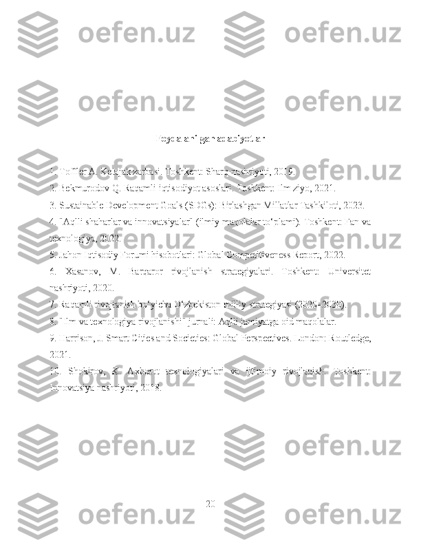 Foydalanilgan adabiyotlar
1. Toffler A. Kelajak zarbasi. Toshkent: Sharq nashriyoti, 2019.
2. Bekmurodov Q. Raqamli iqtisodiyot asoslari. Toshkent: Ilm ziyo, 2021.
3. Sustainable Development Goals (SDGs): Birlashgan Millatlar Tashkiloti, 2023.
4. "Aqlli shaharlar va innovatsiyalar" (ilmiy maqolalar to‘plami). Toshkent: Fan va
texnologiya, 2022.
5. Jahon Iqtisodiy Forumi hisobotlari: Global Competitiveness Report, 2022.
6.   Xasanov,   M.   Barqaror   rivojlanish   strategiyalari.   Toshkent:   Universitet
nashriyoti, 2020.
7. Raqamli rivojlanish bo‘yicha O‘zbekiston milliy strategiyasi (2020–2030).
8. "Ilm va texnologiya rivojlanishi" jurnali: Aqlli jamiyatga oid maqolalar.
9. Harrison, J. Smart Cities and Societies: Global Perspectives. London: Routledge,
2021.
10.   Shokirov,   K.   Axborot   texnologiyalari   va   ijtimoiy   rivojlanish.   Toshkent:
Innovatsiya nashriyoti, 2018.
20 