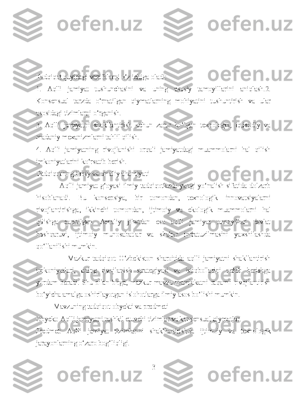 Tadqiqot quyidagi vazifalarni o‘z ichiga oladi:
1.   Aqlli   jamiyat   tushunchasini   va   uning   asosiy   tamoyillarini   aniqlash.2.
Konsensual   tarzda   o‘rnatilgan   qiymatlarning   mohiyatini   tushuntirish   va   ular
asosidagi tizimlarni o‘rganish.
3.   Aqlli   jamiyatni   shakllantirish   uchun   zarur   bo‘lgan   texnologik,   iqtisodiy   va
madaniy mexanizmlarni tahlil qilish.
4.   Aqlli   jamiyatning   rivojlanishi   orqali   jamiyatdagi   muammolarni   hal   qilish
imkoniyatlarini ko‘rsatib berish.
Tadqiqotning ilmiy va amaliy ahamiyati
                   Aqlli jamiyat g‘oyasi  ilmiy tadqiqotlarda yangi yo‘nalish sifatida dolzarb
hisoblanadi.   Bu   konsepsiya,   bir   tomondan,   texnologik   innovatsiyalarni
rivojlantirishga,   ikkinchi   tomondan,   ijtimoiy   va   ekologik   muammolarni   hal
qilishga   qaratilgan.   Amaliy   jihatdan   esa   aqlli   jamiyat   tamoyillari   davlat
boshqaruvi,   ijtimoiy   munosabatlar   va   shahar   infratuzilmasini   yaxshilashda
qo‘llanilishi mumkin.
                    Mazkur   tadqiqot   O‘zbekiston   sharoitida   aqlli   jamiyatni   shakllantirish
imkoniyatlari,   uning   rivojlanish   strategiyasi   va   istiqbollarini   ochib   berishga
yordam  beradi. Shu bilan birga, mazkur  mavzu mamlakatni  raqamli  rivojlantirish
bo‘yicha amalga oshirilayotgan islohotlarga ilmiy asos bo‘lishi mumkin.
          Mavzuning tadqiqot obyekti va predmeti
Obyekt: Aqlli jamiyatni tashkil etuvchi tizimlar va konsensual qiymatlar.
Predmet:   Aqlli   jamiyat   tizimlarini   shakllantirishda   ijtimoiy   va   texnologik
jarayonlarning o‘zaro bog‘liqligi.
3 