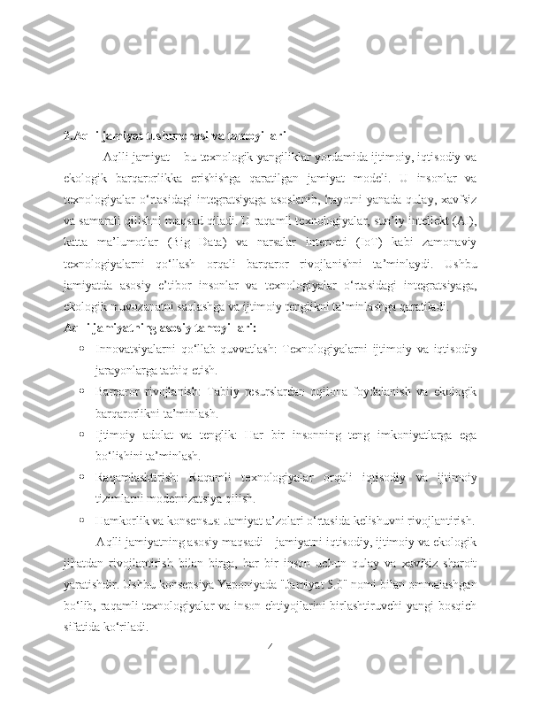 2.Aqlli jamiyat tushunchasi va tamoyillari
                   Aqlli jamiyat – bu texnologik yangiliklar yordamida ijtimoiy, iqtisodiy va
ekologik   barqarorlikka   erishishga   qaratilgan   jamiyat   modeli.   U   insonlar   va
texnologiyalar   o‘rtasidagi   integratsiyaga   asoslanib,   hayotni   yanada   qulay,   xavfsiz
va samarali qilishni maqsad qiladi. U raqamli texnologiyalar, sun’iy intellekt (AI),
katta   ma’lumotlar   (Big   Data)   va   narsalar   interneti   (IoT)   kabi   zamonaviy
texnologiyalarni   qo‘llash   orqali   barqaror   rivojlanishni   ta’minlaydi.   Ushbu
jamiyatda   asosiy   e’tibor   insonlar   va   texnologiyalar   o‘rtasidagi   integratsiyaga,
ekologik muvozanatni saqlashga va ijtimoiy tenglikni ta’minlashga qaratiladi.
Aqlli jamiyatning asosiy tamoyillari:
 Innovatsiyalarni   qo‘llab-quvvatlash:   Texnologiyalarni   ijtimoiy   va   iqtisodiy
jarayonlarga tatbiq etish.
 Barqaror   rivojlanish:   Tabiiy   resurslardan   oqilona   foydalanish   va   ekologik
barqarorlikni ta’minlash.
 Ijtimoiy   adolat   va   tenglik:   Har   bir   insonning   teng   imkoniyatlarga   ega
bo‘lishini ta’minlash.
 Raqamlashtirish:   Raqamli   texnologiyalar   orqali   iqtisodiy   va   ijtimoiy
tizimlarni modernizatsiya qilish.
 Hamkorlik va konsensus: Jamiyat a’zolari o‘rtasida kelishuvni rivojlantirish.
          Aqlli jamiyatning asosiy maqsadi – jamiyatni iqtisodiy, ijtimoiy va ekologik
jihatdan   rivojlantirish   bilan   birga,   har   bir   inson   uchun   qulay   va   xavfsiz   sharoit
yaratishdir. Ushbu konsepsiya Yaponiyada "Jamiyat 5.0" nomi bilan ommalashgan
bo‘lib, raqamli  texnologiyalar va inson ehtiyojlarini  birlashtiruvchi  yangi bosqich
sifatida ko‘riladi.
4 