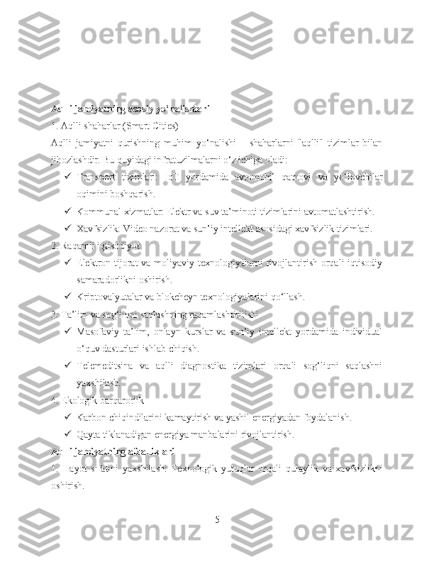 Aqlli jamiyatning asosiy yo‘nalishlari
1. Aqlli shaharlar (Smart Cities)
Aqlli   jamiyatni   qurishning   muhim   yo‘nalishi   –   shaharlarni   "aqlli"   tizimlar   bilan
jihozlashdir. Bu quyidagi infratuzilmalarni o‘z ichiga oladi:
 Transport   tizimlari:   IoT   yordamida   avtomobil   qatnovi   va   yo‘lovchilar
oqimini boshqarish.
 Kommunal xizmatlar: Elektr va suv ta’minoti tizimlarini avtomatlashtirish.
 Xavfsizlik: Video nazorat va sun’iy intellekt asosidagi xavfsizlik tizimlari.
2. Raqamli iqtisodiyot
 Elektron tijorat  va moliyaviy texnologiyalarni  rivojlantirish orqali  iqtisodiy
samaradorlikni oshirish.
 Kriptovalyutalar va blokcheyn texnologiyalarini qo‘llash.
3. Ta’lim va sog‘liqni saqlashning raqamlashtirilishi
 Masofaviy   ta’lim,   onlayn   kurslar   va   sun’iy   intellekt   yordamida   individual
o‘quv dasturlari ishlab chiqish.
 Telemeditsina   va   aqlli   diagnostika   tizimlari   orqali   sog‘liqni   saqlashni
yaxshilash.
4. Ekologik barqarorlik
 Karbon chiqindilarini kamaytirish va yashil energiyadan foydalanish.
 Qayta tiklanadigan energiya manbalarini rivojlantirish.
Aqlli jamiyatning afzalliklari
1.   Hayot   sifatini   yaxshilash:   Texnologik   yutuqlar   orqali   qulaylik   va   xavfsizlikni
oshirish.
5 