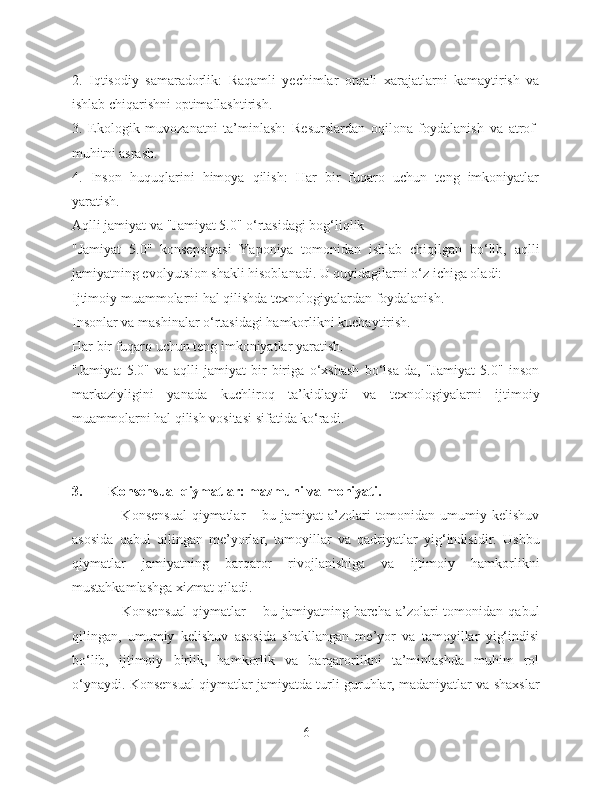 2.   Iqtisodiy   samaradorlik:   Raqamli   yechimlar   orqali   xarajatlarni   kamaytirish   va
ishlab chiqarishni optimallashtirish.
3.   Ekologik   muvozanatni   ta’minlash:   Resurslardan   oqilona   foydalanish   va   atrof-
muhitni asrash.
4.   Inson   huquqlarini   himoya   qilish:   Har   bir   fuqaro   uchun   teng   imkoniyatlar
yaratish.
Aqlli jamiyat va "Jamiyat 5.0" o‘rtasidagi bog‘liqlik
"Jamiyat   5.0"   konsepsiyasi   Yaponiya   tomonidan   ishlab   chiqilgan   bo‘lib,   aqlli
jamiyatning evolyutsion shakli hisoblanadi. U quyidagilarni o‘z ichiga oladi:
Ijtimoiy muammolarni hal qilishda texnologiyalardan foydalanish.
Insonlar va mashinalar o‘rtasidagi hamkorlikni kuchaytirish.
Har bir fuqaro uchun teng imkoniyatlar yaratish.
"Jamiyat   5.0"   va   aqlli   jamiyat   bir-biriga   o‘xshash   bo‘lsa-da,   "Jamiyat   5.0"   inson
markaziyligini   yanada   kuchliroq   ta’kidlaydi   va   texnologiyalarni   ijtimoiy
muammolarni hal qilish vositasi sifatida ko‘radi.
3. Konsensual qiymatlar: mazmuni va mohiyati.
                    Konsensual   qiymatlar   – bu  jamiyat  a’zolari  tomonidan  umumiy  kelishuv
asosida   qabul   qilingan   me’yorlar,   tamoyillar   va   qadriyatlar   yig‘indisidir.   Ushbu
qiymatlar   jamiyatning   barqaror   rivojlanishiga   va   ijtimoiy   hamkorlikni
mustahkamlashga xizmat qiladi. 
                    Konsensual  qiymatlar   –  bu  jamiyatning  barcha   a’zolari  tomonidan  qabul
qilingan,   umumiy   kelishuv   asosida   shakllangan   me’yor   va   tamoyillar   yig‘indisi
bo‘lib,   ijtimoiy   birlik,   hamkorlik   va   barqarorlikni   ta’minlashda   muhim   rol
o‘ynaydi. Konsensual qiymatlar jamiyatda turli guruhlar, madaniyatlar va shaxslar
6 