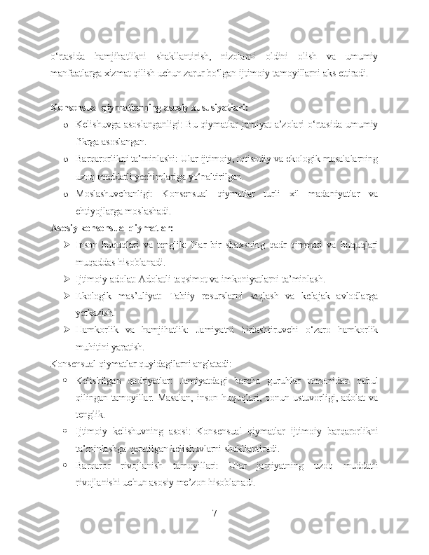 o‘rtasida   hamjihatlikni   shakllantirish,   nizolarni   oldini   olish   va   umumiy
manfaatlarga xizmat qilish uchun zarur bo‘lgan ijtimoiy tamoyillarni aks ettiradi.
Konsensual qiymatlarning asosiy xususiyatlari:
o Kelishuvga asoslanganligi:  Bu qiymatlar jamiyat a’zolari  o‘rtasida umumiy
fikrga asoslangan.
o Barqarorlikni ta’minlashi: Ular ijtimoiy, iqtisodiy va ekologik masalalarning
uzoq muddatli yechimlariga yo‘naltirilgan.
o Moslashuvchanligi:   Konsensual   qiymatlar   turli   xil   madaniyatlar   va
ehtiyojlarga moslashadi.
Asosiy konsensual qiymatlar:
 Inson   huquqlari   va   tenglik:   Har   bir   shaxsning   qadr-qimmati   va   huquqlari
muqaddas hisoblanadi.
 Ijtimoiy adolat: Adolatli taqsimot va imkoniyatlarni ta’minlash.
 Ekologik   mas’uliyat:   Tabiiy   resurslarni   saqlash   va   kelajak   avlodlarga
yetkazish.
 Hamkorlik   va   hamjihatlik:   Jamiyatni   birlashtiruvchi   o‘zaro   hamkorlik
muhitini yaratish.
Konsensual qiymatlar quyidagilarni anglatadi:
 Kelishilgan   qadriyatlar:   Jamiyatdagi   barcha   guruhlar   tomonidan   qabul
qilingan  tamoyillar.  Masalan,   inson  huquqlari,  qonun  ustuvorligi,  adolat   va
tenglik.
 Ijtimoiy   kelishuvning   asosi:   Konsensual   qiymatlar   ijtimoiy   barqarorlikni
ta’minlashga qaratilgan kelishuvlarni shakllantiradi.
 Barqaror   rivojlanish   tamoyillari:   Ular   jamiyatning   uzoq   muddatli
rivojlanishi uchun asosiy me’zon hisoblanadi.
7 