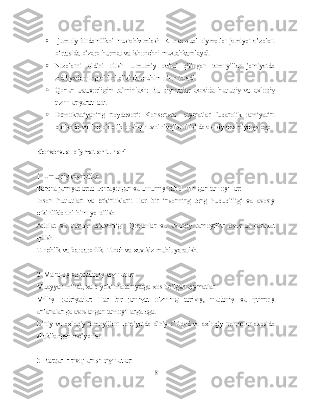  Ijtimoiy birdamlikni mustahkamlash: Konsensual qiymatlar jamiyat a’zolari
o‘rtasida o‘zaro hurmat va ishonchni mustahkamlaydi.
 Nizolarni   oldini   olish:   Umumiy   qabul   qilingan   tamoyillar   jamiyatda
ziddiyatlarning oldini olishda muhim o‘rin tutadi.
 Qonun   ustuvorligini   ta’minlash:   Bu   qiymatlar   asosida   huquqiy   va   axloqiy
tizimlar yaratiladi.
 Demokratiyaning   poydevori:   Konsensual   qiymatlar   fuqarolik   jamiyatini
qurishda va demokratik boshqaruvni rivojlantirishda asosiy ahamiyatga ega.
Konsensual qiymatlar turlari
1. Umumiy qiymatlar
Barcha jamiyatlarda uchraydigan va umumiy qabul qilingan tamoyillar:
Inson   huquqlari   va   erkinliklari:   Har   bir   insonning   teng   huquqliligi   va   asosiy
erkinliklarini himoya qilish.
Adolat   va   qonun   ustuvorligi:   Qonunlar   va   axloqiy   tamoyillar   asosida   harakat
qilish.
Tinchlik va barqarorlik: Tinch va xavfsiz muhit yaratish.
2. Mahalliy va madaniy qiymatlar
Muayyan millat, xalq yoki madaniyatga xos bo‘lgan qiymatlar:
Milliy   qadriyatlar:   Har   bir   jamiyat   o‘zining   tarixiy,   madaniy   va   ijtimoiy
an’analariga asoslangan tamoyillarga ega.
Diniy va axloqiy tamoyillar: Jamiyatda diniy e’tiqod va axloqiy normalar asosida
shakllangan me’yorlar.
3. Barqaror rivojlanish qiymatlari
8 