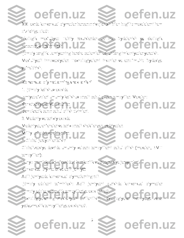 XXI asrda konsensual qiymatlar barqaror rivojlanish bilan bog‘liq masalalarni ham
o‘z ichiga oladi:
Ekologik   mas’uliyat:   Tabiiy   resurslardan   oqilona   foydalanish   va   ekologik
barqarorlikni ta’minlash.
Ijtimoiy tenglik: Jamiyatning barcha qatlamlari uchun teng imkoniyatlar yaratish.
Mas’uliyatli   innovatsiyalar:   Texnologiyalarni   insonlar   va   atrof-muhit   foydasiga
yo‘naltirish.
Konsensual qiymatlarning shakllanishi
1. Ijtimoiy kelishuv asosida
Jamiyat a’zolari umumiy kelishuv orqali qabul qilgan tamoyillar. Masalan:
Konstitutsiyalar va qonunlar.
Demokratik qaror qabul qilish tizimlari.
2. Madaniy va tarixiy asosda
Madaniyat, an’analar va tarix orqali shakllangan qadriyatlar.
Milliy urf-odat va e’tiqodlar.
3. Global jarayonlar ta’siri
Globalizatsiya   davrida   umumiy   xalqaro   tamoyillarni   qabul   qilish   (masalan,   BMT
tamoyillari).
Dunyo mamlakatlari o‘rtasidagi hamkorlik va integratsiya jarayonlari.
Konsensual qiymatlar va aqlli jamiyat
Aqlli jamiyatda konsensual qiymatlarning roli
Ijtimoiy   adolatni   ta’minlash:   Aqlli   jamiyatni   qurishda   konsensual   qiymatlar
ijtimoiy adolat va tenglik tamoyillariga asos bo‘ladi.
Texnologiyalarning   mas’uliyatli   qo‘llanilishi:   Texnologiyalar   insoniyatga   zarar
yetkazmaslik tamoyillariga asoslanadi.
9 