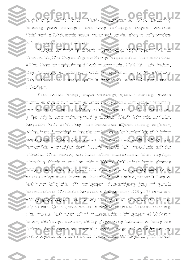 bag‘ishlangan   «Amir   Temur   –   Klavixo   –   Samarqand»,   o‘zbek   davlatchiligi
tarixining   yozuv   madaniyati   bilan   uzviy   bog‘liqligini   ashyolar   vositasida
ifodalovchi   «O‘zbekistonda   yozuv   madaniyati   tarixi»,   «Noyob   qo‘lyozmalar»
ko‘rgazmalari  fikrimizning dalilidir. 
Muzeyda   tariximizning   dolzarb   muammolariga   bag‘ishlangan   O‘zR   FA
Tarix instituti, O‘rta Osiyoni o‘rganish Fransiya tadqiqot instituti bilan hamkorlikda
«O‘rta   Osiyo   etnologiyasining   dolzarb   muammolari»,   O‘zR   FA   Tarix   instituti,
Osiyo   taraqqiyoti   va   madaniyati   instituti   (Koreya)   bilan   hamkorlikda   «Markaziy
Osiyo:   sivilizatsion   taraqqiyot   yo‘llari»   mavzularida   xalqaro   ilmiy   anjumanlar
o‘tkazilgan.
Yosh   avlodni   tarixga,   buyuk   shaxslarga,   ajdodlar   merosiga   yuksak
hurmat   va   e’tibor   ruhida   tarbiyalashda   muzeyda   olib   borilayotgan   ishlarning
ham   muhim   ahamiyati   bor.   Muzey   maktab,   litsey,   kollejlar   bilan   hamkorlikni
yo‘lga   qo‘yib,   qator   ma’naviy-ma’rifiy   tadbirlar   o‘tkazib   kelmoqda.   Jumladan,
Respublika   Nafis   san’at   litseyi   bilan   hamkorlikda   «Qalam   ahlining   darg‘alari»,
Moliya   instituti   qoshidagi   moliya   akademik   litseyi   bilan   hamkorlikda   «Sohibqiron
sevgan   yurt»,   Toshkent   Davlat   yuridik   instituti   qoshidagi   akademik   litsey   bilan
hamkorlikda   «Temuriylar   davri   huquqiy   merosi»   kabi   mavzularda   tadbirlar
o‘tkazildi.   O‘rta   maxsus,   kasb-hunar   ta’limi   muassasalarida   tahsil   olayotgan
o‘quvchi-yoshlarda   mustaqil   va   erkin   tafakkurni   shakllantirish   hamda   g‘oyaviy
tarbiyani   amalga   oshirish,   ularni   Ona   Vatanimizga   sadoqat,   boy   tariximiz   va
an’analarimizga chuqur  hurmat va ehtirom ruhida tarbiyalash, akademik litsey va
kasb-hunar   kollejlarida   olib   borilayotgan   o‘quv-tarbiyaviy   jarayonni   yanada
takomillashtirish, O‘zbekiston Respublikasi Prezidentining 2006 yil 25 avgustdagi
«Milliy   g‘oya   targ‘iboti   va   ma’naviy- ma’rifiy   ishlar   samaradorligini   oshirish
to‘g‘risida»gi   Qarori   ijrosini   amalda   ta’minlash   maqsadida   Toshkent   shahridagi
o‘rta   maxsus,   kasb-hunar   ta’limi   muassasalarida   o‘qitilayotgan   «O‘zbekiston
tarixi»,   «Ma’naviyat   asoslari»,   «Milliy   g‘oya:   asosiy   tushuncha   va   tamoyillar»
fanlarini   Amir   Temur   va   temuriylar   davri   tarixiga   oid   mavzulari   muzey
ekspozitsiyasida   ochiq dars shaklida o‘tkazilmoqda. Ma’naviyat targ‘ibot markazi 