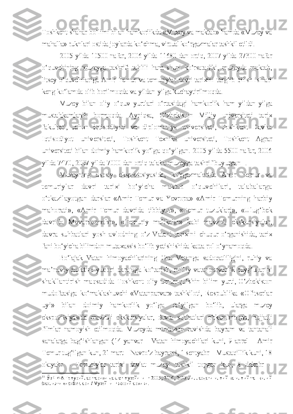 Toshkent shahar bo‘limi bilan hamkorlikda «Muzey va maktab» hamda «Muzey va
mahalla» ruknlari ostida joylarda ko‘chma, virtual ko‘rgazmalar tashkil etildi.
2005 yilda 10500 nafar, 2006 yilda 11680 dan ortiq, 2007 yilda 27300 nafar
o‘quvchining   muzeyga   tashrifi   tahlili   ham   shuni   ko‘rsatadiki,   muzeyda   maktab,
litsey o‘quvchilariga Amir Temur va temuriylar davri tarixini targ‘ib qilish ishlari
keng ko‘lamda olib borilmoqda va yildan-yilga kuchaytirilmoqda. 
Muzey   bilan   oliy   o‘quv   yurtlari   o‘rtasidagi   hamkorlik   ham   yildan- yilga
mustahkamlanib   bormoqda.   Ayniqsa,   O‘zbekiston   Milliy   universiteti   tarix
fakulteti,   Jahon   iqtisodiyoti   va   diplomatiya   universiteti,   Toshkent   Davlat
Iqtisodiyot   universiteti,   Toshkent   Texnika   universiteti,   Toshkent   Agrar
universiteti bilan doimiy hamkorlik  yo‘lga qo‘yilgan. 2005 yilda 5500 nafar, 2006
yilda 7470, 2007 yilda 7000 dan ortiq talaba muzeyga tashrif buyurgan 11
. 
Muzeyning   asosiy   ekspozitsiyasida,   ko‘rgazmalarida   Amir   Temur   va
temur iylar   davri   t ari xi   bo‘yicha   m aktab   o‘ quvchi lar i,   t al abal ar ga
o‘tkazilayotgan   darslar   «Amir   Temur   va   Yevropa»   «Amir   Temurning   harbiy
mahorati»,   «Amir   Temur   davrida   tibbiyot »,   «Temur   tuzuklari»,   «Ulug‘bek
davrida   Movarounnahr »,   «Temuriy   malikalar»   kabi   mavzuli   ekskursiyalar,
davra   suhbatlari   yosh   avlodning   o‘z   Vatani   tarixini   chuqur   o‘rganishida,   tarix
fani bo‘yicha bilimdon mutaxassis bo‘lib ye tishishida katta rol o‘ynamoqda. 
Bo‘lajak   Vatan   himoyachilarining   Ona   Vatanga   sadoqatliligini,   ruhiy   va
ma’naviy   holatini   yuqori   darajaga   ko‘tarish,   milliy   vatanparvarlik   tuyg‘ularini
shakllantirish   maqsadida   Toshkent   oliy   umumqo‘shin   bilim   yurti,   O‘zbekiston
mudofaasiga   ko‘maklashuvchi   «Vatanparvar»   tashkiloti,   Respublika   «Ofitserlar
uyi»   bilan   doimiy   hamkorlik   yo‘lga   qo‘yilgan   bo‘lib,   ularga   muzey
ekspozitsiyasida   mavzuli   ekskursiyalar,   davra   suhbatlari   o‘tkazilmoqda,   hujjatli
filmlar   namoyish   etilmoqda.   Muzeyda   muntazam   ravishda   bayram   va   tantanali
sanalarga   bag‘ishlangan   (14   yanvar   –   Vatan   himoyachilari   kuni,   9   aprel   –   Amir
Temur tug‘ilgan kun, 21 mart – Navro‘z bayrami, 1 sentyabr – Mustaqillik kuni, 18
oktyabr   –   Temuriylar   tarixi   davlat   muzeyi   tashkil   topgan   kun,   8   dekabr   –
11
  ЎзР   ФА Темурийлар  тарихи   давлат   музейининг  2005, 2006,  2007 йиллардаги   илмий  ва  илмий-ташкилий
фаолияти ҳисоботлари / Музейнинг жорий архиви. 