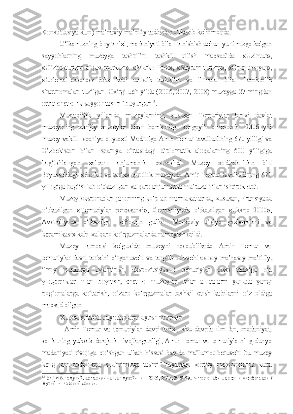 Konstitutsiya kuni) ma’naviy-ma’rifiy tadbirlar o‘tkazib kelinmoqda.
O‘lkamizning boy tarixi, madaniyati bilan tanishish uchun yurtimizga kelgan
sayyohlarning   muzeyga   tashrifini   tashkil   qilish   maqsadida   «Uzintur»,
«O‘zbekturizm o‘quv markazi», «Marko Polo», «Sayram turizm», «Orient- voyaj»,
«Oriental-ekspress   SA»   kabi   turistik   tashkilot   va   firmalar   bilan   hamkorlik
shartnomalari tuzilgan. Oxirgi uch yilda (2006, 2007, 2008) muzeyga 27 mingdan
ortiq chet ellik sayyoh tashrif buyurgan 12
.
Mustaqillik   yillarida   muzeylarning,   xususan   Temuriylar   tarixi   davlat
muzeyining   xorijiy   muzeylar   bilan   hamkorligi   kengayib   bormoqda.   2006   yili
muzey vakili Ispaniya poytaxti Madridga Amir Temur tavalludining 670 yilligi va
O‘zbekiston   bilan   Ispaniya   o‘rtasidagi   diplomatik   aloqalarning   600   yilligiga
bag‘ishlangan   xalqaro   anjumanda   qatnashdi.   Muzey   xodimlaridan   biri
Bryusseldagi   «San’at   va   tarix»   qirollik   muzeyida   Amir   Temur   tavalludining   670
yilligiga bag‘ishlab o‘tkazilgan xalqaro anjumanda ma’ruza bilan ishtirok etdi.
Muzey eksponatlari jahonning ko‘plab mamlakatlarida, xususan, Fransiyada
o‘tkazilgan   «Temuriylar   renessansi»,   Germaniyada   o‘tkazilgan   «Ekspo–2000»,
Avstraliyada   o‘tkazilgan   «Yorqin   gullar:   Markaziy   Osiyo   gazlamalari   va
keramikasi» kabi xalqaro ko‘rgazmalarda namoyish etildi.
Muzey   jamoasi   kelgusida   muzeyni   respublikada   Amir   Temur   va
temuriylar davri tarixini o‘rganuvchi va targ‘ib qiluvchi asosiy   ma’naviy-ma’rifiy ,
ilmiy   markazga   aylantirish,   ekspozitsiyasini   temuriylar   davri   tarixiga   oid
yodgorliklar   bilan   boyitish,   chet   el   muzeylari   bilan   aloqalarni   yanada   yangi
pog‘onalarga   ko‘tarish,   o‘zaro   ko‘rgazmalar   tashkil   etish   kabilarni   o‘z   oldiga
maqsad qilgan.
Xulosa sifatida quyidagilarni aytish mumkin:
-   Amir   Temur   va   temuriylar   davri   tarixi,   shu   davrda   ilm-fan,   madaniyat,
san’atning yuksak darajada rivojlanganligi, Amir Temur va temuriylarning dunyo
madaniyati   rivojiga   qo‘shgan   ulkan   hissasi   haqida   ma’lumot   beruvchi   bu   muzey
keng   jamoatchilikda,   shahrimizga   tashrif   buyurgan   xorijiy   mehmonlarda   katta
12
 ЎзР ФА Темурийлар тарихи давлат музейининг 2006, 2007, 2008 йилги томошабинлар сони ҳисоботлари /
Музейнинг жорий архиви. 