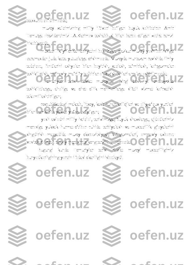 taassurot qoldirmoqda; 
-   muzey   xalqimizning   milliy   iftixori   bo‘lgan   buyuk   sohibqiron   Amir
Temurga   Prezidentimiz   I.A.Karimov   tashabbusi   bilan   barpo   etilgan   xotira   ramzi
hisoblanadi; 
-   mustaqillik   yillarida   faoliyatini   boshlagan   mazkur   muzey   yosh   bo‘lishiga
qaramasdan juda katta yutuqlarga erishmoqda. Muzeyda muntazam ravishda ilmiy
tadqiqot,   fondlarini   ashyolar   bilan   boyitish,   saqlash,   ta’mirlash,   ko‘rgazmalar
tashkil etish, ma’naviy-ma’rifiy tadbirlar o‘tkazish ishlari amalga oshirilmoqda;
-   Temuriylar   tarixi   davlat   muzeyida   oxirgi   besh   yil   mobaynida
tashkilotlarga,   aholiga   va   chet   ellik   mehmonlarga   sifatli   xizmat   ko‘rsatish
takomillashtirilgan; 
-  respublikadagi   maktab,  litsey,  kasb-hunar  kollejlari   va  oliy  o‘quv  yurtlari
bilan hamkorlik yaxshi yo‘lga qo‘yilgan; 
-   yosh   avlodni   milliy   istiqlol,   tariximizga,   buyuk   shaxslarga,   ajdodlarimiz
merosiga   yuksak   hurmat-e’tibor   ruhida   tarbiyalash   va   mustaqillik   g‘oyalarini
singdirish   maqsadida   muzey   ekspozitsiyasi,   ko‘rgazmalari,   ommaviy   axborot
vositalari orqali tarixiy merosimiz keng targ‘ib qilinmoqda. 
Bugungi   kunda   Temuriylar   tarixi   davlat   muzeyi   mustaqilligimiz
bunyodkorligining yorqin ifodasi ekanligini isbotlaydi. 
  