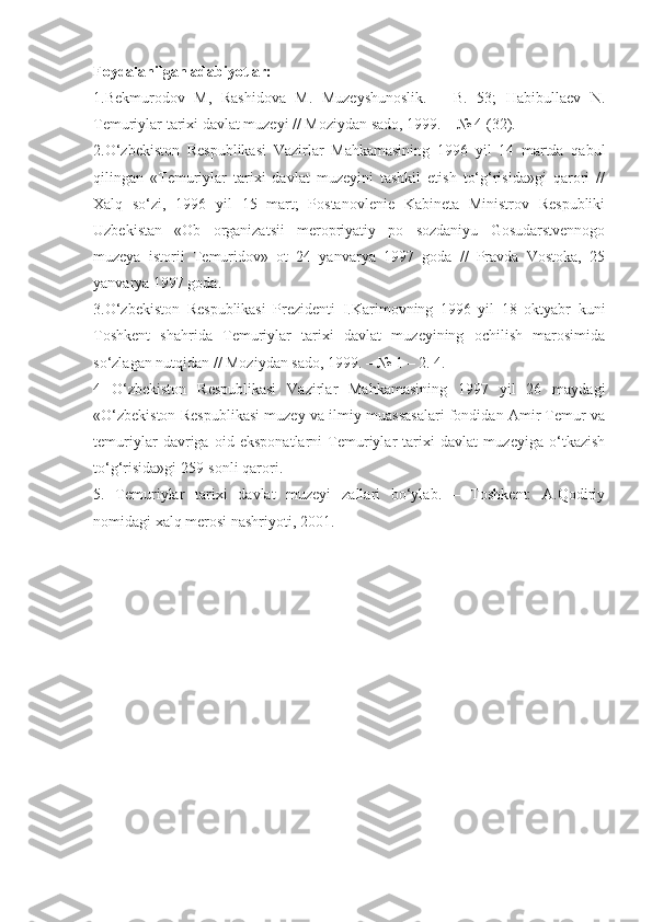 Foydalanilgan adabiyotlar:
1.Bekmurodov   M,   Rashidova   M.   Muzeyshunoslik.   –   B.   53;   Habibullaev   N.
Temuriylar tarixi davlat muzeyi // Moziydan sado, 1999. – № 4 (32). 
2.O‘zbekiston   Respublikasi   Vazirlar   Mahkamasining   1996   yil   14   martda   qabul
qilingan   «Temuriylar   tarixi   davlat   muzeyini   tashkil   etish   to‘g‘risida»gi   qarori   //
Xalq   so‘zi,   1996   yil   15   mart;   Postanovlenie   Kabineta   Ministrov   Respubliki
Uzbekistan   «Ob   organizatsii   meropriyatiy   po   sozdaniyu   Gosudarstvennogo
muzeya   istorii   Temuridov»   ot   24   yanvarya   1997   goda   //   Pravda   Vostoka,   25
yanvarya 1997 goda.
3.O‘zbekiston   Respublikasi   Prezidenti   I.Karimovning   1996   yil   18   oktyabr   kuni
Toshkent   shahrida   Temuriylar   tarixi   davlat   muzeyining   ochilish   marosimida
so‘zlagan nutqidan // Moziydan sado, 1999. – № 1 – 2. 4.
4   O‘zbekiston   Respublikasi   Vazirlar   Mahkamasining   1997   yil   26   maydagi
«O‘zbekiston Respublikasi muzey va ilmiy muassasalari fondidan Amir Temur va
temuriylar   davriga   oid   eksponatlarni   Temuriylar   tarixi   davlat   muzeyiga   o‘tkazish
to‘g‘risida»gi 259-sonli qarori.  
5.   Temuriylar   tarixi   davlat   muzeyi   zallari   bo‘ylab.   –   Toshkent:   A.Qodiriy
nomidagi xalq merosi nashriyoti, 2001. 