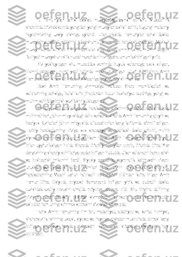 1.   Temuriylar   tarixi   davlat   muzeyining   tashkil   etilishi.   Mustaqillik
sharoitida O‘zbekistonda yangidan-yangi muzeylar tashkil etilib, bugungi madaniy
hayotimizning   uzviy   qismiga   aylandi.   Ular   orasida   Temuriylar   tarixi   davlat
muzeyining   tashkil   etilishini   jahonshumul   voqea   deb   baholash   mumkin.   Mazkur
muzey   haqida   ko‘plab   ilmiy   maqolalar   chop   etildi,   ammo   ushbu   muhim   dargoh
faoliyati muzeyshunoslik nuqtai nazaridan hozirgacha umumlashtirilgani yo‘q.
Biz   yashayotgan   shu   muqaddas   zaminda   buyuk   saltanatga   asos   solgan,
olamni   tebratgan,   nomi   yetti   iqlimda   mashhur   bo‘lgan   ulug‘   Sohibqiron   Amir
Temur istiqlol sharofati bilan o‘z Vataniga qaytdi, deyish mumkin.
Davr   Amir   Temurning   zimmasiga   nafaqat   Sharq   mamlakatlari   va
xalqlarining   tarixiga,   balki   ko‘p   jihatlardan   butun   bashariyat   taqdiriga   yangi   va
muhim sahifalar bitish vazifasini yuklagan edi.
Yirik,   yaxshi   qurollangan   va   harakatchan   qo‘shinning   tashkilotchisi   hamda
mohir rahbari, jahon miqyosidagi daho sarkarda sifatida Amir Temurning ajoyib va
beqiyos   fazilatlari   jahon   miqyosida   allaqachonlar   keng   ko‘lamda   e’tirof   etilgan.
Harbiy   harakatlarning   o‘ziga   xos   strategiya   va   taktikasi   davlat   arbobi,   mohir
siyosatchi,   dono   va   zukko,   mustahkam   irodali   Amir   Temurga   tabiiy   salohiyati
bilan   uyg‘unlashgan   holda   Sharqda   G‘arbiy   Oltoydan   tortib,   G‘arbda   O‘rta   Yer
dengizining sharqiy sohillariga qadar bo‘lgan hududda ulkan saltanatni barpo etish
va   boshqarish   imkonini   berdi.   Siyosiy   tarqoqlik,   vayronalik   keltiruvchi   o‘zaro
urushlar   va   ayrim   o‘lkalar   hokimlari   faqat   o‘zini   o‘ylab   ajralib   chiqishi,
harakatlarining   Vatani   uchun   halokatli   oqibatlarini   oldindan   ko‘ra   bilgan   Amir
Temur   O‘rta   Osiyoda   poytaxti   Samarqand   bo‘lgan   yirik   va   qudratli   davlat
tuzishdek   azaliy   orzusini   amalda   ro‘yobga   chiqara   oldi.   Shu   birgina   dalilning
o‘ziyoq   uning   o‘z   xalqi   oldidagi   xizmatlarini   ko‘rsatib   turibdi   va   minnatdor
avlodlar ham uning so‘nmas xotirasini e’zozlab kelmoqda.
Tarix   Amir   Temurning   ilm-fan,   madaniyat,   adabiyot   va   san’at   homiysi,
shaharsozlik   ishining  ustasi,   siyosat   va  hayotga  nisbatan  mushohada   doirasi   keng
bo‘lgan   sinchkov   hamda   qiziquvchi   suhbatdosh   sifatidagi   qiyofasini   ham
qoldirgan. 