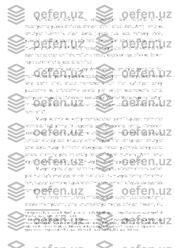 Mamlakatimiz   tarixida   O‘rta   asr   uyg‘onish   davri   natijasida   fan   va
madaniyatning   yuksak   cho‘qqiga   erishgani   e’tirof   etiladi.   Zero,   Amir   Temur   va
temuriylar   hukmronlik   qilgan   davrda   joylarda   juda   katta   ma’naviy   o‘sish,
yuksalish,   madaniy   taraqqiyot   ro‘y   berdi.   Ushbu   davr   tarixidan   hikoya   qiluvchi
muzeyning   tashkil   etilishi   esa,   u   haqdagi   tarixiy   hujjatlar   hamda   asarlarda   aks
etgan haqiqatlardan atroflicha ma’lumot beradi, kelajak avlodga to‘kis va farovon
hayot qurish ishlarida katta dalda bo‘ladi 1
. 
Temuriylar tarixi davlat muzeyi Amir Temur va temuriylar davrida ilm-fan,
maorif va madaniyatning yuksak darajadagi taraqqiyotini haqqoniy aks ettirish va
keng   targ‘ib   qilish,   chuqur   insonparvarlik   ruhi   bilan   sug‘orilgan   tarixiy
yutuqlarimiz   va   an’analarimiz   asosida   yosh   avlodni   vatanparvarlik   ruhida
tarbiyalash maqsadida O‘zbekiston Respublikasi Vazirlar Mahkamasining 1996 yil
14   martdagi   99-sonli   qaroriga   binoan   juda   qisqa   muddatda   Toshkent   shahrida
barpo etildi 2
.
Muzey   xalqimiz   va   xorijiy   mamlakatlardan   tashrif   buyurgan   mehmonlar
ishtirokida   1996   yilning   18   oktyabrida   tantanali   ravishda   ochildi.   O‘zbekiston
Respublikasi   Prezidenti   I.A.Karimov   uning   ochilish   marosimida   nutq   so‘zlab,
jumladan   shunday   dedi:   «Bugungi   zo‘r   shodiyona   bilan   ochilayotgan   Temuriylar
tarixi   davlat   muzeyi   Sohibqiron   shaxsiyatiga   nisbatan   yurtimizda   tarixiy   adolat
tantana   qilishining   yana   bir   amaliy   isbotidir.   Aytish   mumkinki,   Amir   Temur
xiyoboni go‘zal bir uzuk bo‘lsa, bu muzey shu uzukning yoqut ko‘zidir.
Muzeyni ziyorat qilgan har bir inson mening bu so‘zlarim shoirona tashbeh
yoki mubolag‘a emasligiga ishonch hosil qiladi. Bu muzeyda bizning o‘tmishimiz
ham, bugungi kunimiz va buyuk istiqbolimiz ham bamisoli ko‘zguda aks etgandek
namoyon bo‘ladi.
Kimki o‘zbek nomini, o‘zbek millatining kuch-qudratini, adolatparvarligini,
cheksiz   imkoniyatlarini,   uning   umumbashariyat   rivojiga   qo‘shgan   hissasini,   shu
1
 Бекмуродов М, Рашидова М. Музейшунослик. – Б. 53; Ҳабибуллаев Н. Темурийлар тарихи давлат музейи //
Мозийдан садо, 1999. – № 4 (32). – Б. 5-8.
2
  Ўзбекистон   Республикаси   Вазирлар   Маҳкамасининг   1996   йил   14   мартда   қабул   қилинган   «Темурийлар
тарихи давлат музейини ташкил этиш тўғрисида»ги қарори // Халқ сўзи, 1996 й ил   15 март;   Постановление
Кабинета Министров Республики Узбекистан  « О б  организации мероприятий по созданию Государственного
музея истории Темуридов » от  24 января 1997 год а  // Правда Востока, 25 января   1997 г ода . 