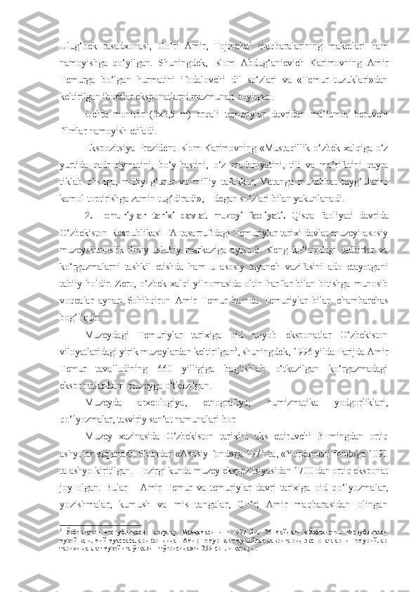 Ulug‘bek   rasadxonasi,   Go‘ri   Amir,   Tojmahal   maqbaralarining   maketlari   ham
namoyishga   qo‘yilgan.   Shuningdek,   Islom   Abdug‘anievich   Karimovning   Amir
Temurga   bo‘lgan   hurmatini   ifodalovchi   dil   so‘zlari   va   «Temur   tuzuklari»dan
keltirilgan iboralar eksponatlarni mazmunan boyitgan. 
Uchta   monitor   (2x2,5   m)   orqali   t emuriylar   davridan   ma’lumot   beruvchi
filmlar namoyish etiladi. 
Ekspozitsiya Prezident Islom Karimovning «Mustaqillik o‘zbek xalqiga o‘z
yurtida   qadr-qiymatini,   bo‘y-bastini,   o‘z   madaniyatini,   tili   va   ma’rifatini   qayta
tiklab   olishga,   milliy   g‘urur   va   milliy   tafakkur,   Vatanga   muhabbat   tuyg‘ularini
kamol toptirishga zamin tug‘diradi», – degan so‘zlari bilan yakunlanadi. 
2.   Temuriylar   tarixi   davlat   muzeyi   faoliyati.   Qisqa   faoliyati   davrida
O‘zbekiston Respublikasi FA tasarrufidagi Temuriylar tarixi davlat muzeyi asosiy
muzeyshunoslik   ilmiy-uslubiy   markaziga   aylandi.   Keng   ko‘lamdagi   tadbirlar   va
ko‘rgazmalarni   tashkil   etishda   ham   u   asosiy   tayanch   vazifasini   ado   etayotgani
tabiiy  holdir.  Zero,   o‘zbek   xalqi   yilnomasida   oltin  harflar   bilan   bitishga   munosib
voqealar   aynan   Sohibqiron   Amir   Temur   hamda   Temuriylar   bilan   chambarchas
bog‘liqdir.
Muzeydagi   Temuriylar   tarixiga   oid   noyob   eksponatlar   O‘zbekiston
viloyatlaridagi yirik muzeylardan keltirilgan 5
, shuningdek, 1996 yilda Parijda Amir
Temur   tavalludining   660   yilligiga   bag‘ishlab   o‘tkazilgan   ko‘rgazmadagi
eksponatlar ham muzeyga o‘tkazilgan. 
Muzeyda   arxeologiya,   etnografiya,   numizmatika   yodgorliklari,
qo‘lyozmalar, tasviriy san’at namunalari bor. 
Muzey   xazinasida   O‘zbekiston   tarixini   aks   ettiruvchi   3   mingdan   ortiq
ashyolar saqlanadi. Shundan «Asosiy fond»ga 1971 ta, «Yordamchi fond»ga 1090
ta ashyo kiritilgan.  Hozirgi kunda  muzey ekspozitsiyasidan 1700 dan ortiq eksponat
joy   olgan.   Bular   –   Amir   Temur   va   temuriylar   davri   tarixiga   oid   qo‘lyozmalar,
yozishmalar,   kumush   va   mis   tangalar,   Go‘ri   Amir   maqbarasidan   olingan
5
  Ўзбекистон   Республикаси   Вазирлар   Маҳкамасининг   1997   йил   26   майдаги   «Ўзбекистон   Республикаси
музей ва илмий муассасалари фондидан Амир Темур ва темурийлар даврига оид экспонатларни Темурийлар
тарихи давлат музейига ўтказиш тўғрисида»ги 259-сонли қарори.  