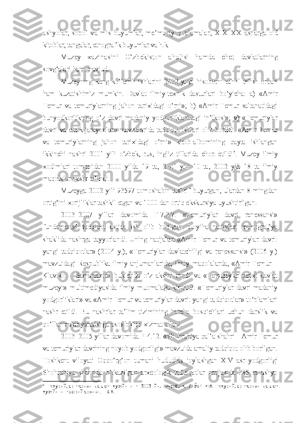 ashyolar,   sopol   va   mis   buyumlar,   me’moriy   qoplamalar,   XIX–XX   asrlarga   oid
kitoblar, tangalar, etnografik buyumlar va h.k. 
Muzey   xazinasini   O‘zbekiston   aholisi   hamda   chet   davlatlarning
sovg‘alari ham mavjud. 
Muzeyning   keng   ko‘lamli   ishlarini   2002   yilgi   hisobotni   tahlil   qilish   orqali
ham   kuzatishimiz   mumkin.   Davlat   ilmiy-texnik   dasturlari   bo‘yicha:   a)   «Amir
Temur   va   temuriylarning   jahon   tarixidagi   o‘rni»;   b)   «Amir   Temur   saltanatidagi
bunyodkorlikning   o‘z   davri   madaniy   yodgorliklaridagi   in’ikosi»;   v)   «Temuriylar
davri va etnik jarayonlar» mavzularida tadqiqot ishlari olib borildi. «Amir Temur
va   temuriylarning   jahon   tarixidagi   o‘rni»   kitob-albomining   qayta   ishlangan
ikkinchi   nashri   2001   yili   o‘zbek,   rus,   ingliz   tillarida   chop   etildi 6
.   Muzey   ilmiy
xodimlari   tomonidan   2000   yilda   19   ta,   2001   yili   10   ta,   2002   yili   18   ta   ilmiy
maqolalar nashr qilindi. 
Muzeyga 2002 yili 93597 tomoshabin tashrif buyurgan, ulardan 8 mingdan
ortig‘ini xorijliklar tashkil etgan va 1000 dan ortiq ekskursiya uyushtirilgan.
2003–2007   yillar   davomida   F-7.3.7.   «Temuriylar   davri   renessansi»
fundamental   tadqiqot   ustida   ish   olib   boril gan .   Loyiha   natijalari   monografiya
shaklida   nashrga   tayyorlandi.   Uning   natijalari   «Amir   Temur   va   temuriylar   davri:
yangi   tadqiqotlar»   (2004   y.),   «Temuriylar   davlatchiligi   va   renessansi»   (2006   y.)
mavzuidagi   Respublika   ilmiy   anjumanlarida,   ilmiy   maqolalarda,   «Amir   Temur   –
Klavixo   –   Samarqand»   bukletida   o‘z   aksini   topdi   va   «Temuriylar   tarixi   davlat
muzeyi»   multimediyasida   ilmiy   muomalaga   kiritildi.   «Temuriylar   davri   madaniy
yodgorliklari» va «Amir Temur va temuriylar davri: yangi tadqiqotlar» to‘plamlari
nashr   etildi.   Bu   nashrlar   ta’lim   tizimining   barcha   bosqichlari   uchun   darslik   va
qo‘llanmalar yaratishga asos bo‘lib xizmat qiladi.
2003–2005 yillar davomida P-4.12. «Shohruhiya qal’a shahri – Amir Temur
va temuriylar davrining noyob yodgorligi» mavzuida amaliy tadqiqot olib borilgan.
Toshkent   viloyati   Oqqo‘rg‘on   tumani   hududida   joylashgan   XIV   asr   yodgorligi
Shohruhiya   shahrida   o‘tkazilgan   arxeologik   tadqiqotlar   natijasida   385   ta   ashyo
6
  Темурийлар   тарихи   давлат   музейининг   2002   йил   ҳисоботи   /   ЎзР   ФА   Темурийлар   тарихи   давлат
музейининг жорий архиви. – Б. 8. 