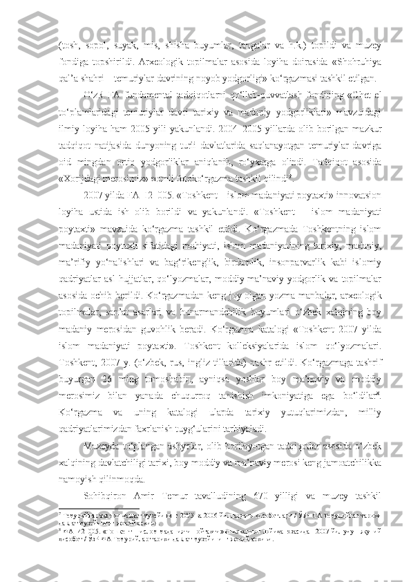 (tosh,   sopol,   suyak,   mis,   shisha   buyumlar,   tangalar   va   h.k.)   topildi   va   muzey
fondiga   topshirildi.   Arxeologik   topilmalar   asosida   loyiha   doirasida   «Shohruhiya
qal’a shahri – temuriylar davrining noyob yodgorligi» ko‘rgazmasi tashkil etilgan.
O‘zR   FA   fundamental   tadqiqotlarni   qo‘llab-quvvatlash   fondining   «Chet   el
to‘plamlaridagi   temuriylar   davri   tarixiy   va   madaniy   yodgorliklari»   mavzuidagi
ilmiy   loyiha  ham   2005   yili   yakunlandi.  2004–2005   yillarda   olib  borilgan   mazkur
tadqiqot   natijasida   dunyoning   turli   davlatlarida   saqlanayotgan   temuriylar   davriga
oid   mingdan   ortiq   yodgorliklar   aniqlanib,   ro‘yxatga   olindi.   Tadqiqot   asosida
«Xorijdagi merosimiz» nomli fotoko‘rgazma tashkil qilindi 7
.
2007 yilda FA–I2–005. «Toshkent – islom madaniyati poytaxti» innovatsion
loyiha   ustida   ish   olib   borildi   va   yakunlandi.   «Toshkent   –   islom   madaniyati
poytaxti»   mavzuida   ko‘rgazma   tashkil   etildi.   Ko‘rgazmada   Toshkentning   islom
madaniyati   poytaxti   sifatidagi   mohiyati,   islom   madaniyatining   tarixiy,   madaniy,
ma’rifiy   yo‘nalishlari   va   bag‘rikenglik,   birdamlik,   insonparvarlik   kabi   islomiy
qadriyatlar   asl   hujjatlar,   qo‘lyozmalar,   moddiy-ma’naviy   yodgorlik   va   topilmalar
asosida  ochib berildi. Ko‘rgazmadan keng joy olgan yozma manbalar, arxeologik
topilmalar,   san’at   asarlari   va   hunarmandchilik   buyumlari   o‘zbek   xalqining   boy
madaniy   merosidan   guvohlik   beradi.   Ko‘rgazma   katalogi   «Toshkent   2007   yilda
islom   madaniyati   poytaxti».   Toshkent   kolleksiyalarida   islom   qo‘lyozmalari.
Toshkent,   2007   y.   (o‘zbek,   rus,   ingliz   tillarida)   nashr   etildi.   Ko‘rgazmaga   tashrif
buyurgan   26   ming   tomoshabin,   ayniqsa   yoshlar   boy   ma’naviy   va   moddiy
merosimiz   bilan   yanada   chuqurroq   tanishish   imkoniyatiga   ega   bo‘ldilar 8
.
Ko‘rgazma   va   uning   katalogi   ularda   tarixiy   yutuqlarimizdan,   milliy
qadriyatlarimizdan faxrlanish tuyg‘ularini tarbiyaladi. 
Muzeyda   to‘plangan   ashyolar,   olib   borilayotgan   tadqiqotlar   asosida   o‘zbek
xalqining davlatchiligi tarixi, boy moddiy va ma’naviy merosi keng jamoatchilikka
namoyish qilinmoqda.
Sohibqiron   Amir   Temur   tavalludining   670   yilligi   va   muzey   tashkil
7
 Темурийлар тарихи давлат музейининг 2005 ва 2006 йиллардаги ҳисоботлари / ЎзР ФА Темурийлар тарихи
давлат музейининг жорий архиви. 
8
 ФА–И2–005. «Тошкент – ислом маданияти пойтахти» инновацион лойиҳа юзасидан 2007 йил учун якуний
ҳисобот / ЎзР ФА Темурийлар тарихи давлат музейининг жорий архиви.  