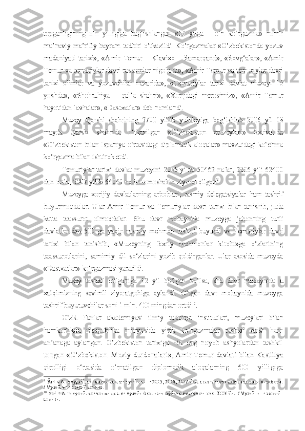 topganligining   o‘n   yilligiga   bag‘ishlangan   «10   yilga   –   o‘n   ko‘rgazma»   nomli
ma’naviy-ma’rifiy bayram tadbiri o‘tkazildi. Ko‘rgazmalar «O‘zbekistonda yozuv
madaniyati   tarixi»,   «Amir   Temur   –   Klavixo   –   Samarqand»,   «Sovg‘alar»,   «Amir
Temur va temuriylar davri rassomlar nigohida», «Amir Temur va temuriylar davri
tarixi   olimlar   va   yozuvchilar   nazarida»,   «Temuriylar   tarixi   davlat   muzeyi   10
yoshda»,   «Shohruhiya   –   qal’a   shahri»,   «Xorijdagi   merosimiz»,   «Amir   Temur
hayotidan lavhalar», «Dastxatlar» deb nomlandi.
Muzey   Qarshi   shahrining   2700   yillik   yubileyiga   bag‘ishlab   2006   yil   18
mayda   Qarshi   shahrida   o‘tkazilgan   «O‘zbekiston   muzeylari»   festivalida
«O‘zbekiston bilan Ispaniya o‘rtasidagi diplomatik aloqalar» mavzuidagi ko‘chma
ko‘rgazma bilan ishtirok etdi.
Temuriylar tarixi davlat  muzeyini 2005 yilda 50462 nafar, 2006 yili  62400
dan ortiq, 2007 yilda 66061 nafar tomoshabin ziyorat qilgan 9
. 
Muzeyga   xorijiy   davlatlarning   arboblari,   rasmiy   delegatsiyalar   ham   tashrif
buyurmoqdalar.   Ular   Amir   Temur   va   Temuriylar   davri   tarixi   bilan  tanishib,  juda
katta   taassurot   olmoqdalar.   Shu   davr   mobaynida   muzeyga   jahonning   turli
davlatlaridan   500   ga   yaqin   rasmiy   mehmon   tashrif   buyurdi   va   Temuriylar   davri
tarixi   bilan   tanishib,   «Muzeyning   faxriy   mehmonlar   kitobi»ga   o‘zlarining
taassurotlarini,   samimiy   dil   so‘zlarini   yozib   qoldirganlar.   Ular   asosida   muzeyda
«Dastxatlar» ko‘rgazmasi  yaratildi.
Muzey   tashkil   etilganiga   12   yil   bo‘lgan   bo‘lsa,   shu   davr   mobaynida   u
xalqimizning   sevimli   ziyoratgohiga   aylandi.   O‘tgan   davr   mobaynida   muzeyga
tashrif buyuruvchilar soni 1 mln. 400 mingdan ortdi 10
.
O‘zR   Fanlar   akademiyasi   ilmiy   tadqiqot   institutlari,   muzeylari   bilan
hamkorlikda   Respublika   miqyosida   yirik   ko‘rgazmalar   tashkil   etish   ham
an’anaga   aylangan.   O‘zbekiston   tarixiga   oid   eng   noyob   ashyolardan   tashkil
topgan «O‘zbekiston. Moziy durdonalari», Amir Temur davlati bilan  Kastiliya
qirolligi   o‘rtasida   o‘rnatilgan   diplomatik   aloqalarning   600   yilligiga
9
 ЎзР ФА Темурийлар тарихи давлат музейининг 2005, 2006, 2007 йиллардаги томошабинлар сони ҳисоботи.
/ Музейнинг жорий архиви.
10
 ЎзР ФА Темурийлар тарихи давлат музейи фаолияти бўйича маълумотнома. 2008 йил / Музейнинг жорий 
архиви.  