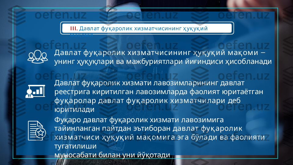 III.         Давлат фу қ аролик х изм атчисини нг ҳ у қ у қ и й
м ақ ом и
         	
Давлат фу қ ароли к х и зм атчи си ни нг ҳ у қ у қ и й м ақ ом и – 
         
унинг ҳуқуқлари ва мажбуриятлари йиғиндиси ҳисобланади
         
Давлат фуқаролик хизмати лавозимларининг давлат
         
реестрига киритилган лавозимларда фаолият юритаётган
       
фу қ аролар давлат фу қ ароли к х и зм атчи лари  	деб
юритилади
         	
Фуқаро давлат фуқаролик хизмати лавозимига
     
тайинланган пайтдан эътиборан    	давлат фу қ ароли к
       	
х и зм атчи си ҳ у қ у қ ий м ақ ом и га эга бўлади      	ва фаолияти
 	
тугатилиши
     
муносабати билан уни йўқотади   