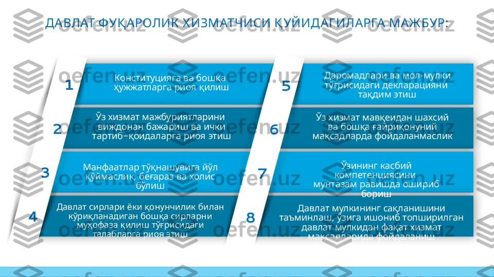 ДА ВЛАТ ФУҚ А РОЛИК  Х ИЗМАТЧИСИ Қ УЙИДА Г ИЛА РГА  МА Ж БУР:
     Давлат си рлари ёк и
   
қ ону нчи ли к би лан
 	
к ў ри қ ланади ган
 	
бош қ а
   	
си рларни м у ҳ оф аза
   
қ и ли ш тў ғ ри си даги
   	
талабларга ри оя
эти ш 	
Консти ту ци яга
   	
ва бош қ а
 	
ҳ у ж ж атларга
 
ри оя қ и ли ш
     	
Ўз х и зм ат м авқ еи дан
     	
ш ахси й ва бош қ а
 	
ғай ри қ ону ни й
 
м ақ сад ларда
ф ой даланм асли к  	
Даром ад лари
  -  
ва м ол м улк и
 
тў ғ ри си даги
 
дек лараци яни
 
тақ ди м эти ш    	
Давлат м улк и ни нг
 	
сақ лани ш и ни
,   	
таъм и нлаш ў зи га
   	
и ш они б топш и ри лган
     
давлат м улк и дан ф ақ ат
   
х и зм ат м ақ сад лари да
ф ой далани ш    	
Ўзи ни нг к асби й
 	
к ом петенци яси ни
 	
м у нтазам
 
рави ш да
 	
ош и ри б бори ш     	
Конституцияга ва бошқа
   
ҳужжатларга риоя қилиш
     	
Ўз хизмат мажбуриятларини
 
виждонан бажариш    	ва ички
-    	
тартиб қоидаларга риоя этиш
   	
Манфаатлар тўқнашувига йўл  
,       
қўймаслик беғараз ва холис
бўлиш
   	
Давлат сирлари ёки    	қонунчилик билан  
     	
кўриқланадиган бошқа сирларни
муҳофаза    	
қилиш тўғрисидаги  
   	
талабларга риоя этиш1
2
3
4 5
6
7
8      	
Ўз хизмат мавқеидан шахсий
     	
ва бошқа ғайриқонуний
 	
мақсадларда фойдаланмасликДаромадлари   ва мол-мулки  
тўғрисидаги декларацияни 
тақдим этиш
Ўзининг касбий 
компетенциясини 
мунтазам равишда ошириб 
бориш
     	
Давлат мулкининг сақланишини
,       	
таъминлаш ўзига ишониб топширилган
       	
давлат мулкидан фақат хизмат
 	
мақсадларида фойдаланиш     