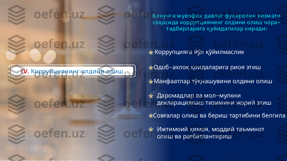 IV.     Корру пци яни нг олди ни оли ш          	
Қ ону нга м у воф иқ давлат фу қ ароли к х и зм ати
        -
соҳ асида к орру пци яни нг олдини олиш чора
    :	
тадбирлари га қ у йидагилар к иради
   	
Коррупцияга йўл қўйилмаслик
-      
Одоб ахлоқ қоидаларига риоя этиш
     
Манфаатлар тўқнашувини олдини олиш
    -  	
Даромадлар ва мол мулкни
     
декларациялаш тизимини жорий этиш
         	
Совғалар олиш ва бериш тартибини белгилаш
  ,     	
Ижтимоий ҳимоя моддий таъминот
   
олиш ва рағбатлантириш*
*
*
*
*
* 