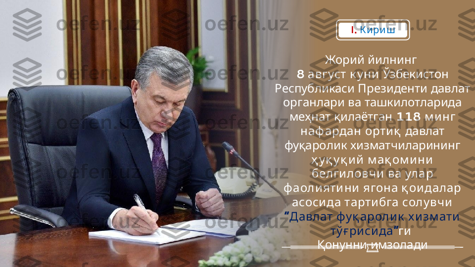    Жорий йилнинг
8   	
август к у ни    	Ўзбекистон
Республикаси      	
Президенти давлат
     	
органлари ва ташкилотларида
   	
меҳнат қилаётган 118   	м и нг
   	
наф ардан орти қ  	давлат
   	
фуқаролик хизматчиларининг
   	
ҳ у қ у қ и й м ақ ом и ни
     
белги ловчи ва улар
ф аоли яти ни      	
ягона қ ои далар
     	
асоси да тарти бга солу вчи
“      
Давлат фу қ ароли к х и зм ати
”	
тў ғ ри си да  	ги
 	
Қонунни имзоладиI.   К и ри ш 