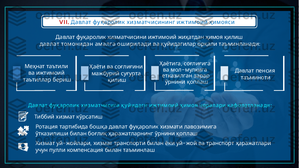 VII.         Давлат фу қ аролик х изм атчисининг иж тим ои й ҳ им ояси
             	
Давлат фуқаролик хизматчисини ижтимоий жиҳатдан ҳимоя қилиш
     	
давлат том онидан ам алга ош ирилади         :	ва қуйидагилар орқали таъминланади
   	
Меҳнат таътили
   	
ва ижтимоий
 	
таътиллар бериш      	
Ҳаёти ва соғлиғини
   
мажбурий суғурта
қилиш ,   	
Ҳаётига соғлиғига
  -  	
ва мол мулкига
 
етказилган зарар
   
ўрнини қоплаш    	
Давлат пенсия
таъминоти
     	
Давлат фу қ ароли к х и зм атчи си га қ у й и даги         :	и ж ти м ои й ҳ и м оя чоралари к аф олатланади
   	
Тиббий хизмат кўрсатиш
             
Ротация тартибида бошқа давлат фуқаролик хизмати лавозимига
         
ўтказилиши билан боғлиқ ҳаражатларнинг ўрнини қоплаш
  - ,          -        
Хизмат уй жойлари хизмат транспорти билан ёки уй жой ва транспорт ҳаражатлари
       
учун пулли компенсация билан таъминлаш       