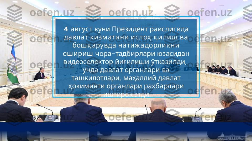 4 август        	куни Президент раислигида
         	
давлат х и зм ати ни и слоҳ қ и ли ш ва
   	
бош қ ару вда нати ж адорли к ни
ош и ри ш   -    	
чора тадбирлари юзасидан
    , 	
видеоселектор йиғилиши ўтказилди
       	
унда давлат органлари ва
,     	
ташкилотлари маҳаллий давлат
     	
ҳокимияти органлари раҳбарлари
 	
иштирок этди  