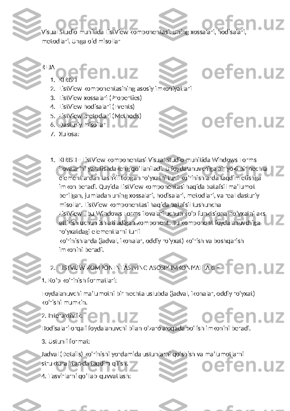 Visual Studio muhitida ListView komponentasi. Uning xossalari, hodisalari, 
metodlari. Unga oid misollar
REJA
1. KIRISH
2. ListView komponentasining asosiy imkoniyatlari
3. ListView xossalari (Properties)
4. ListView hodisalari (Events)
5. ListView metodlari (Methods)
6. Dasturiy misollar
7. Xulosa:
1. KIRISH - ListView komponentasi Visual Studio muhitida Windows Forms 
ilovalarini yaratishdakeng qo‘llaniladi. U foydalanuvchiga bir yoki bir nechta 
elementlardan tashkil topgan ro‘yxatni turli ko‘rinishlarda taqdim etishga 
imkon beradi. Quyida ListView komponentasi haqida batafsil ma’lumot 
berilgan, jumladan uning xossalari, hodisalari, metodlari, va real dasturiy 
misollar. ListView komponentasi haqida batafsil tushuncha
ListView - bu Windows Forms ilovalari uchun ko‘p funktsional ro‘yxatni aks 
ettirish uchun ishlatiladigan komponent. Bu komponent foydalanuvchiga 
ro‘yxatdagi elementlarni turli 
ko‘rinishlarda (jadval, ikonalar, oddiy ro‘yxat) ko‘rish va boshqarish 
imkonini beradi.
2. LISTVIEW KOMPONENTASINING ASOSIY IMKONIYATLARI –
1. Ko‘p ko‘rinish formatlari: 
Foydalanuvchi ma’lumotni bir nechta uslubda (jadval, ikonalar, oddiy ro‘yxat) 
ko‘rishi mumkin.
2. Interaktivlik:
Hodisalari orqali foydalanuvchi bilan o‘zaro aloqada bo‘lish imkonini beradi.
3. Ustunli format:
Jadval (Details) ko‘rinishi yordamida ustunlarni qo‘shish va ma’lumotlarni 
strukturali tarzda taqdim qilish.
4. Tasvirlarni qo‘llab-quvvatlash: 