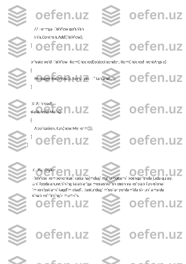         // Formga ListView qo‘shish
        this.Controls.Add(listView);
    }
    private void ListView_ItemChecked(object sender, ItemCheckedEventArgs e)
    {
        MessageBox.Show(e.Item.Text + " tanlandi.");
    }
    [STAThread]
    static void Main()
    {
        Application.Run(new MyForm());
    }
}
7. XULOSA : 
ListView komponentasi katta hajmdagi ma’lumotlarni boshqarishda juda qulay.
Uni foydalanuvchining talablariga moslashtirish oson va ko‘plab funksional 
imkoniyatlarni taqdim etadi. Dasturdagi misollar yordamida siz uni amalda 
sinab ko‘rishingiz mumkin. 