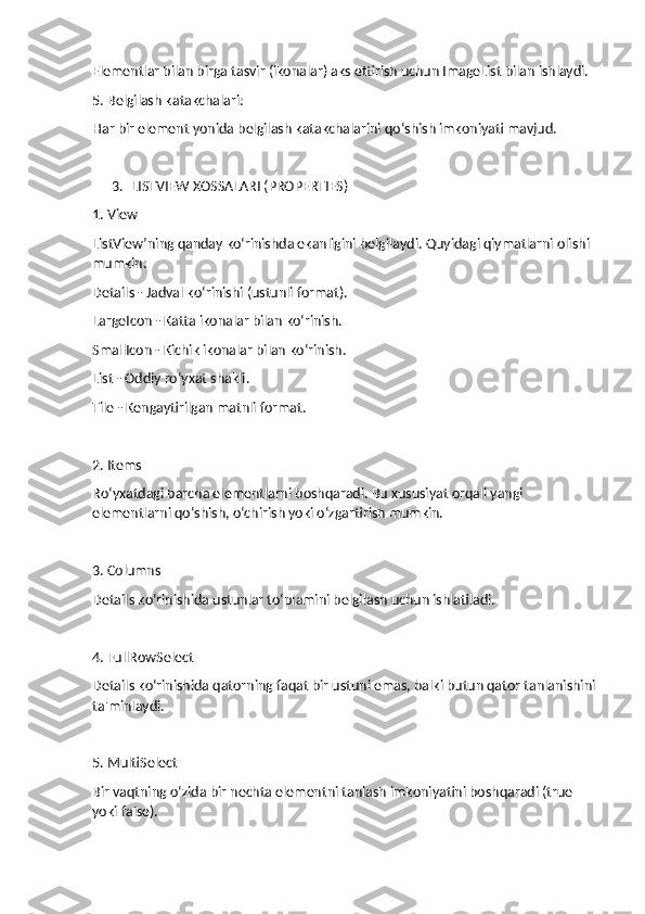Elementlar bilan birga tasvir (ikonalar) aks ettirish uchun ImageList bilan ishlaydi.
5. Belgilash katakchalari:
Har bir element yonida belgilash katakchalarini qo‘shish imkoniyati mavjud.
3. LISTVIEW XOSSALARI (PROPERTIES)
1. View
ListView’ning qanday ko‘rinishda ekanligini belgilaydi. Quyidagi qiymatlarni olishi 
mumkin:
Details - Jadval ko‘rinishi (ustunli format).
LargeIcon - Katta ikonalar bilan ko‘rinish.
SmallIcon - Kichik ikonalar bilan ko‘rinish.
List - Oddiy ro‘yxat shakli.
Tile - Kengaytirilgan matnli format.
2. Items
Ro‘yxatdagi barcha elementlarni boshqaradi. Bu xususiyat orqali yangi 
elementlarni qo‘shish, o‘chirish yoki o‘zgartirish mumkin.
3. Columns
Details ko‘rinishida ustunlar to‘plamini belgilash uchun ishlatiladi.
4. FullRowSelect
Details ko‘rinishida qatorning faqat bir ustuni emas, balki butun qator tanlanishini 
ta'minlaydi.
5. MultiSelect
Bir vaqtning o‘zida bir nechta elementni tanlash imkoniyatini boshqaradi (true 
yoki false). 