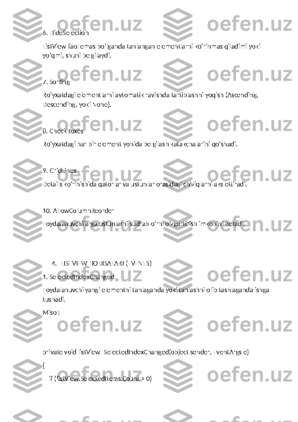 6. HideSelection
ListView faol emas bo‘lganda tanlangan elementlarni ko‘rinmas qiladimi yoki 
yo‘qmi, shuni belgilaydi.
7. Sorting
Ro‘yxatdagi elementlarni avtomatik ravishda tartiblashni yoqish (Ascending, 
Descending, yoki None).
8. CheckBoxes
Ro‘yxatdagi har bir element yonida belgilash katakchalarini qo‘shadi.
9. GridLines
Details ko‘rinishida qatorlar va ustunlar orasidagi chiziqlarni aks ettiradi.
10. AllowColumnReorder
Foydalanuvchilarga ustunlarni sudrab o‘rni o‘zgartirish imkonini beradi.
4. LISTVIEW HODISALARI (EVENTS)
1. SelectedIndexChanged
Foydalanuvchi yangi elementni tanlaganda yoki tanlashni olib tashlaganda ishga 
tushadi.
Misol:
private void listView_SelectedIndexChanged(object sender, EventArgs e)
{
    if (listView.SelectedItems.Count > 0) 