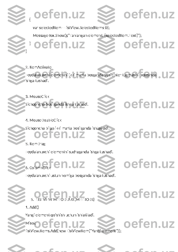     {
        var selectedItem = listView.SelectedItems[0];
        MessageBox.Show($"Tanlangan element: {selectedItem.Text}");
    }
}
2. ItemActivate
Foydalanuvchi elementni ikki marta bosganda yoki Enter tugmasini bosganda 
ishga tushadi.
3. MouseClick
Sichqoncha bosilganda ishga tushadi.
4. MouseDoubleClick
Sichqoncha bilan ikki marta bosilganda ishlatiladi.
5. ItemDrag
Foydalanuvchi elementni sudraganda ishga tushadi.
6. ColumnClick
Foydalanuvchi ustun nomiga bosganda ishga tushadi.
5. LISTVIEW METODLARI (METHODS)
1. Add()
Yangi element qo‘shish uchun ishlatiladi.
Misol:
listView.Items.Add(new ListViewItem("Yangi element")); 