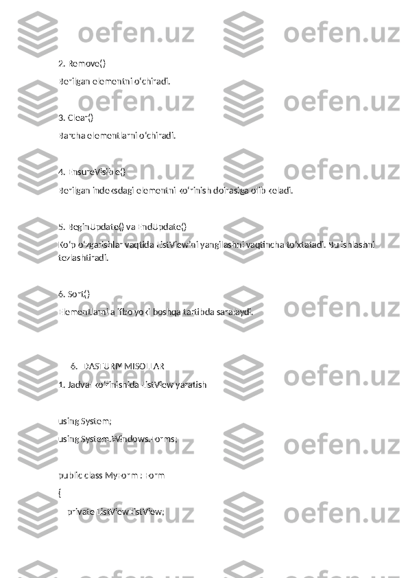 2. Remove()
Berilgan elementni o‘chiradi.
3. Clear()
Barcha elementlarni o‘chiradi.
4. EnsureVisible()
Berilgan indeksdagi elementni ko‘rinish doirasiga olib keladi.
5. BeginUpdate() va EndUpdate()
Ko‘p o‘zgarishlar vaqtida ListView’ni yangilashni vaqtincha to‘xtatadi. Bu ishlashni 
tezlashtiradi.
6. Sort()
Elementlarni alifbo yoki boshqa tartibda saralaydi.
6. DASTURIY MISOLLAR
1. Jadval ko‘rinishida ListView yaratish
using System;
using System.Windows.Forms;
public class MyForm : Form
{
    private ListView listView; 