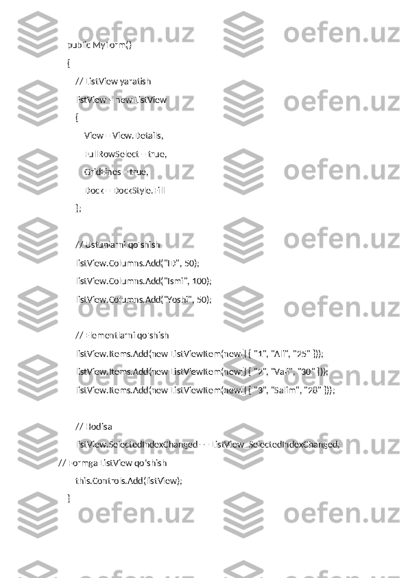     public MyForm()
    {
        // ListView yaratish
        listView = new ListView
        {
            View = View.Details,
            FullRowSelect = true,
            GridLines = true,
            Dock = DockStyle.Fill
        };
        // Ustunlarni qo'shish
        listView.Columns.Add("ID", 50);
        listView.Columns.Add("Ismi", 100);
        listView.Columns.Add("Yoshi", 50);
        // Elementlarni qo'shish
        listView.Items.Add(new ListViewItem(new[] { "1", "Ali", "25" }));
        listView.Items.Add(new ListViewItem(new[] { "2", "Vali", "30" }));
        listView.Items.Add(new ListViewItem(new[] { "3", "Salim", "28" }));
        // Hodisa
        listView.SelectedIndexChanged += ListView_SelectedIndexChanged;
// Formga ListView qo‘shish
        this.Controls.Add(listView);
    } 