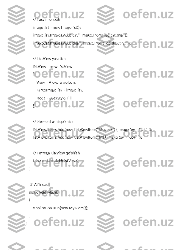         // Tasvir ro'yxati
        imageList = new ImageList();
        imageList.Images.Add("cat", Image.FromFile("cat.png"));
        imageList.Images.Add("dog", Image.FromFile("dog.png"));
        // ListView yaratish
        listView = new ListView
        {
            View = View.LargeIcon,
            LargeImageList = imageList,
            Dock = DockStyle.Fill
        };
        // Elementlarni qo'shish
        listView.Items.Add(new ListViewItem("Mushuk") { ImageKey = "cat" });
        listView.Items.Add(new ListViewItem("It") { ImageKey = "dog" });
        // Formga ListView qo‘shish
        this.Controls.Add(listView);
    }
    [STAThread]
    static void Main()
    {
        Application.Run(new MyForm());
    }
} 