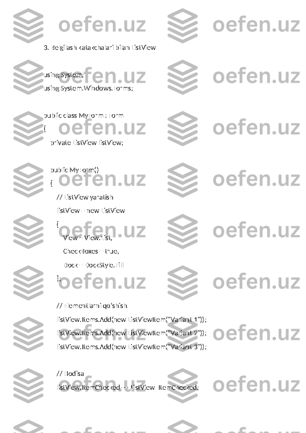 3. Belgilash katakchalari bilan ListView
using System;
using System.Windows.Forms;
public class MyForm : Form
{
    private ListView listView;
    public MyForm()
    {
        // ListView yaratish
        listView = new ListView
        {
            View = View.List,
            CheckBoxes = true,
            Dock = DockStyle.Fill
        };
        // Elementlarni qo‘shish
        listView.Items.Add(new ListViewItem("Variant 1"));
        listView.Items.Add(new ListViewItem("Variant 2"));
        listView.Items.Add(new ListViewItem("Variant 3"));
        // Hodisa
        listView.ItemChecked += ListView_ItemChecked; 