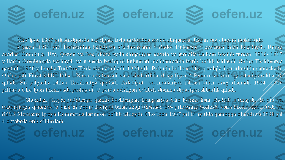            Cho’lpon   1897 yili Andijonda tug’ilgan. Eski maktabda savod chiqargan. Keyin rus - tuzem maktabida              
            o’qigan.  1914  yili  Toshkentga  keladi  va  o’z  faoliyatini  “  Sadoi  Turkiston  “  gazetasi  bilan  bog’laydi.  Uning 
asarlari  Orenburg,  Ufa,  Qozon  va  Bog’chasaroyda  chiqadigan  gazeta  va  jurnallarda  ham  bosilib  turgan.  1916-  1917 
yillarda  Orenburgda  yashaydi  va  u  yerda  boshqird  hukumati  mahkamasida  kotib  bo’lib  ishlaydi.  So’ng  Toshkentga 
qaytadi. 1920 yilgacha TurkRosTAda xizmat qiladi. 1920 yili  Bokuda bo’lgan Sharq xalqlari qurultoyida qatnashadi. 
O’sha  yili  Fitrat  taklifi  bilan    Buxoroga  boradi  va  o’zbek  tilida  chiqadigan  “  Buxoro  axbori”  gazetasiga  rahbarlik 
qiladi.  Bir  yilgacha  ishlab  Toshkentga  qaytadi.  Adabiyot    va  madaniyat  ishlari  bilan  shug’ullanadi.  1924-  1926 
yillarda Cho’lpon Moskvada yashaydi. U yerda ochilgan O’zbek dramstudiyasiga rahbarlik qiladi. 
                    Shundan    keyin  jadidlarga  qarshi  boshlangan  kompaniya  Cho’lponni  ham  chetlab  o’tmaydi.  Ta’qib  va 
taziyiqlarga  qaramay,  u  qizg’in  ijodiy  faoliyat  bilan  shug’ullanadi.  30-  yillarning  boshida  yana  Moskvaga  ketadi  va 
SSSR Markaziy Ijroya Komitetida tarjimon bo’lib ishlaydi. Cho’lpon 1937 yil 14 iyulda qamoqqa olinadi va 1938 yil 
4 oktabrda otib o’ldiriladi. 