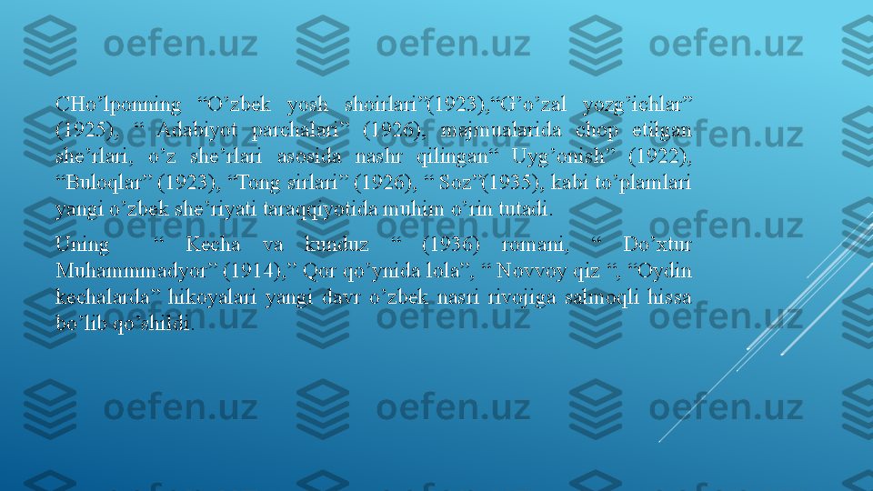 CHo’lponning  “O’zbek  yosh  shoirlari”(1923),“G’o’zal  yozg’ichlar” 
(1925),  “  Adabiyot  parchalari”  (1926),  majmualarida  chop  etilgan 
she’rlari,  o’z  she’rlari  asosida  nashr  qilingan“  Uyg’onish”  (1922), 
“Buloqlar” (1923), “Tong sirlari” (1926), “ Soz”(1935), kabi to’plamlari 
yangi o’zbek she’riyati taraqqiyotida muhim o’rin tutadi.
Uning    “  Kecha  va  kunduz  “  (1936)  romani,  “  Do’xtur 
Muhammmadyor” (1914),” Qor qo’ynida lola”, “ Novvoy qiz “, “Oydin 
kechalarda”  hikoyalari  yangi  davr  o’zbek  nasri  rivojiga  salmoqli  hissa 
bo’lib qo’shildi. 