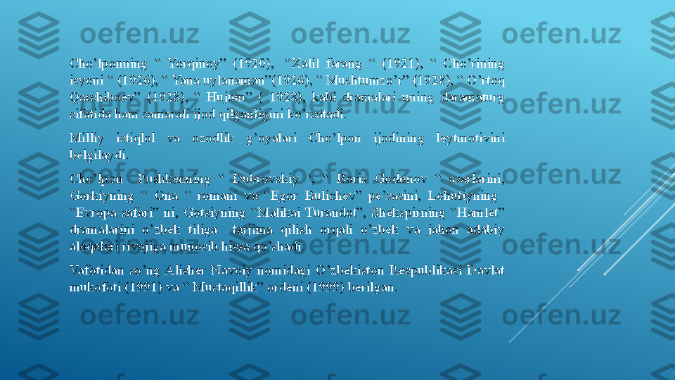 Cho’lponning  “  Yorqinoy”  (1920),  “Xalil  farang  “  (1921),  “  Cho’rining 
isyoni “ (1926), “ Yana uylanaman”(1926), “ Mushtumzo’r” (1928), “ O’rtoq 
Qarshiboev”  (1928),  “  Hujum”  (  1928),  kabi  dramalari  uning  daramaturg 
sifatida ham samarali ijod qilganligini ko’rsatadi.
Milliy  istiqlol  va  ozodlik  g’oyalari  Cho’lpon  ijodining  leytmotivini 
belgilaydi.
Cho’lpon    Pushkenning  “  Dubrovskiy  ‘,  “  Boris  Godunov  “  asarlarini, 
Gorkiyning  “  Ona  “  romani  va  “Egor  Bulichev”  pe’sasini,  Lohutiyning   
“Evropa  safari”  ni,  Gotsiyning  “Malikai  Turandot”,  Shekspirning  “Hamlet” 
dramalarini  o’zbek  tiliga    tarjima  qilish  orqali  o’zbek  va  jahon  adabiy 
aloqalari rivojiga munosib hissa qo’shadi.
Vafotidan  so’ng Alisher  Navoiy  nomidagi  O’zbekiston  Respublikasi  Davlat 
mukofoti (1991) va “ Mustaqillik” ordeni (1999) berilgan. 