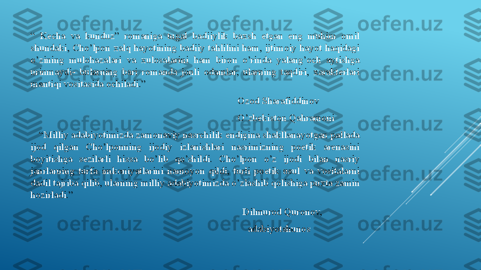 “  Kecha  va  kunduz”  romaniga  tugal  badiiylik  baxsh  etgan  eng  muhim  omil 
shundaki,  Cho’lpon  xalq  hayotining  badiiy tahlilini ham,  ijtimoiy  hayot  haqidagi 
o’zining  mulohazalari  va  xulosalarini  ham  biron  o’rinda  yalang’och  aytishga 
urinmaydi-  bularning  bari  romanda  jonli  odamlar,  ularning  taqdiri,  xarakterlari 
mantiqi vositasida ochiladi.”
                                                                                   Ozod Sharafiddinov
                                                                                   O’zbekiston Qahramoni
   “ Milliy adabiyotimizda zamonaviy nasrchilik endigina shakllanayotgan pallada 
ijod  qilgan  Cho’lponning  ijodiy  izlanishlari  nasrimizning  poetik  arenasini 
boyitishga  sezilarli  hissa  bo’lib  qo’shildi.  Cho’lpon  o’z  ijodi  bilan  nasriy 
janrlarning  turfa  imkoniyatlarini  namoyon  qildi,  turli  poetik  usul  va  vositalarni 
dadil tajriba qilib, ularning milliy adabiyotimizda o’zlashib qolishiga puxta zamin 
hozirladi.”
                                                                                     Dilmurod Quronov,
                                                                                       adabiyotshunos 