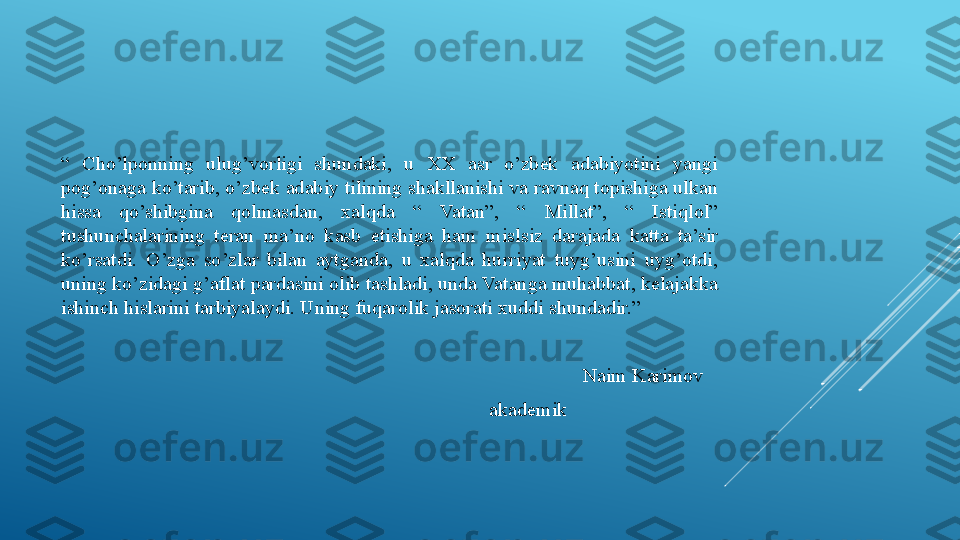 “  Cho’lponning  ulug’vorligi  shundaki,  u  XX  asr  o’zbek  adabiyotini  yangi 
pog’onaga ko’tarib, o’zbek adabiy tilining shakllanishi va ravnaq topishiga ulkan 
hissa  qo’shibgina  qolmasdan,  xalqda  “  Vatan”,  “  Millat”,  “  Istiqlol” 
tushunchalarining  teran  ma’no  kasb  etishiga  ham  mislsiz  darajada  katta  ta’sir 
ko’rsatdi.  O’zga  so’zlar  bilan  aytganda,  u  xalqda  hurriyat  tuyg’usini  uyg’otdi, 
uning ko’zidagi g’aflat pardasini olib tashladi, unda Vatanga muhabbat, kelajakka 
ishinch hislarini tarbiyalaydi. Uning fuqarolik jasorati xuddi shundadir.”
Naim Karimov   
akademik                               