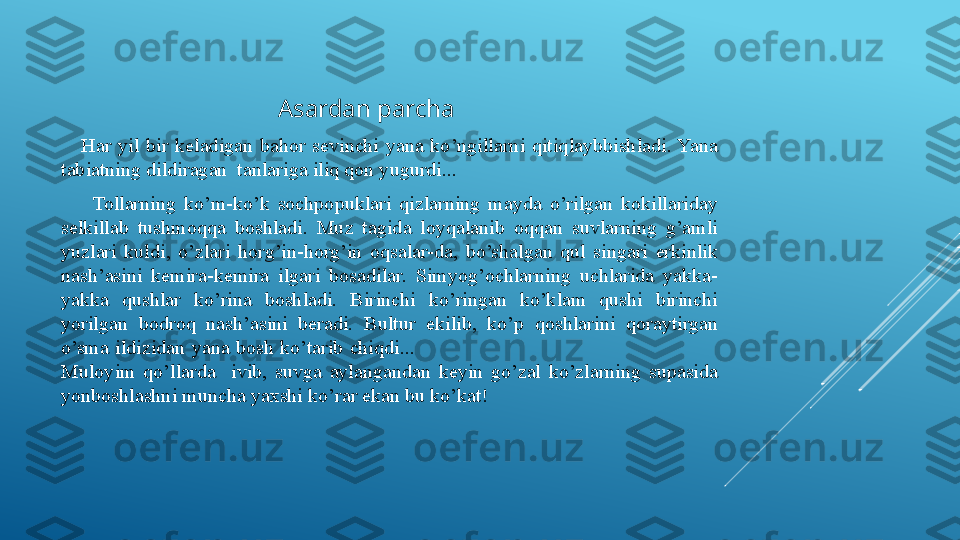                                            Asardan parcha 
      Har  yil  bir  keladigan  bahor  sevinchi  yana  ko’ngillarni  qitiqlaybbishladi. Yana 
tabiatning dildiragan  tanlariga iliq qon yugurdi...
        Tollarning  ko’m-ko’k  sochpopuklari  qizlarning  mayda  o’rilgan  kokillariday 
selkillab  tushmoqqa  boshladi.  Muz  tagida  loyqalanib  oqqan  suvlarning  g’amli 
yuzlari  kuldi,  o’zlari  horg’in-horg’in  oqsalar-da,  bo’shalgan  qul  singari  erkinlik 
nash’asini  kemira-kemira  ilgari  bosadilar.  Simyog’ochlarning  uchlarida  yakka-
yakka  qushlar  ko’rina  boshladi.  Birinchi  ko’ringan  ko’klam  qushi  birinchi 
yorilgan  bodroq  nash’asini  beradi.  Bultur  ekilib,  ko’p  qoshlarini  qoraytirgan 
o’sma  ildizidan  yana  bosh  ko’tarib  chiqdi...                                                                                                 
Muloyim  qo’llarda    ivib,  suvga  aylangandan  keyin  go’zal  ko’zlarning  supasida 
yonboshlashni muncha yaxshi ko’rar ekan bu ko’kat!  