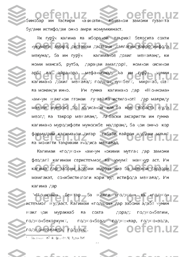 бинобар     ин     тасвири       ҳ а қ и қ ати         во қ еа ҳ ои     замони     гузашта
будани  истифодаи  он ҳ о  амри  номумкинаст.
   Як     гурў ҳ     калима     ва     ибора ҳ ои       таърих ӣ     бевосита     сохти
ҳ укумати   амир ӣ ,  системаи  дастго ҳ и   давлатии  вайро  иифода
мекунад,     ба     ин     гурў ҳ             калима ҳ ое     дохил       мешаванд,     ки
номи   мансаб,     рутба,       дара ҷ аи   амалдор ,ӣ        ном ҳ ои    қ исм ҳ ои
арб ӣ     ва     ғ айра ҳ оро       мефа ҳ монад.     Ба     ин     гурў ҳ       чунин
калима ҳ о   дохил   мешавад :  подш о ҳ,   қ у ш бег ӣ ,    м ирш аб ,  қ оз ӣ
ва   монанди   ин ҳ о .             Ин     гунна       калима ҳ о     дар       «Шо ҳ нома»
ҳ амчун   шакл ҳ ои  ягонаи    лу ғ ав ӣ  ва  истило ҳ от ӣ     дар  мавриду
мав қ еи     муносиб     бо     ҳ одиса ҳ ои     нав   ба     нав       вобаста     шуда
меояд     ва       такрор     мешаванд.       Аз   баски     аксарияти     ин     гунна
калима ҳ о  муродифоти  муносибе   надоранд,  ба   ҷ ои  онњо   кор
фармудани  калима ҳ ои  дигар     сабаби  вайрон  шудани  маън ӣ
ва  мо ҳ ияти  таърихии  њодиса  мешавад.
Калимаи     « подш о ҳ »     ҳ амчун     ҳ окими     мутла қ     дар     замони
феодал ӣ     калимаи     серистеъмол     ва       умум ӣ       маш ҳ ур     аст.     Ин
калима   дар   забони   адабии   имрўза   низ   ба   маънои   сардори
мамлакат,     со ҳ ибисти қ лоли   кори   худ   истифода   мешавад.   Ин
калима  дар  
      1
«Шо ҳ нома»       бештар       ба     шакли     « подш о ҳ »     ва     « подш о »
истеъмол   шудааст.  Калимаи  « подш о ҳ »  дар  забони  адаб ӣ   чунин
шакл   ҷ ои     мураккаб     ва     сохта         дорад :     подш о ҳ бегим ,
подш о ҳ бек орк у н ,	
ӣ       подш о ҳ боз ,	ӣ     подш оҳ вар,   подш о ҳ зода,
подш о ҳ ш аванда,   подш о ҳ	
ӣ .  
1
 1 [Садриддин Айн . Куллиёт.  -12, саҳ	
ӣ Ҷ   296]
11 