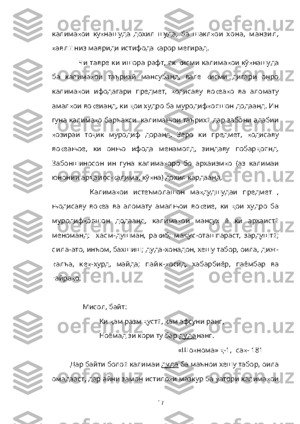 калима ҳ ои   ку ҳ нашуда   дохил   шуда,   ба   шакл ҳ ои   х она,   м анзил,
ҳ авл ӣ  низ мавриди истифода  қ арор мегирад.
Чи тавре ки ишора рафт, як   қ исми калима ҳ ои кў ҳ нашуда
ба   калима ҳ ои   таърихй   мансубанд,   вале   қ исми   дигари   онро
калима ҳ ои   ифодагари   предмет,   ҳ одисаву   во қ еа ҳ о   ва   аломату
амал ҳ ои во қ еианд, ки  ҷ ои худро ба муродиф ҳ ояшон додаанд. Ин
гуна калима ҳ о баръакси  калимањои таърих ӣ  дар забони адабии
ҳ озираи   то ҷ ик   муродиф   доранд.   Зеро   ки   предмет,   ҳ одисаву
во қ еањое,   ки   онњо   ифода   менамояд,   зиндаву   побар ҷ оянд.
Забоншиносон   ин   гуна   калима ҳ оро   бо   архаизм ҳ о   (аз   калимаи
юнонии  ар ҷ аиос - қ адима, кў ҳ на) дохил кардаанд.
        Калима ҳ ои   истеъмолашон   ма ҳ дудшудаи   предмет   ,
њодисаву   во қ еа   ва   аломату   амалњои   во қ еие,   ки   ҷ ои   худро   ба
муродиф ҳ ояшон   додаанд,   калима ҳ ои   мансух   ё   ки   архаист ӣ
меноманд:     х асм - душман,   ра қ иб;   м а ҷ у с -оташпараст,   зардушт ӣ ;
сила -ато, инъом, бахшиш;  ду да- хонадон, хешу табор, оила , диж -
қ алъа,   к е ҳ - хурд,   майда ;   пайк - ҳ осид,   хабарбиёр,   паёмбар   ва
ғ айра ҳ о.
        Мисол , байт:  
                 Ки   ҳ ам   разм   ҷ уст ӣ ,  ҳ ам   афсуни   ранг ,
                 Ноёмад   зи   кори   ту   бар   ду да нанг . 
                                                            «Шо ҳ нома »  ҷ - 1,  [ са ҳ -  181 ]
Дар   байти   боло ӣ  калимаи   ду да   ба   маънои   хешу   табор ,  оила
омадааст , дар айни замон истило ҳ и мазкур  ба  у атори калима ҳ ои
17 