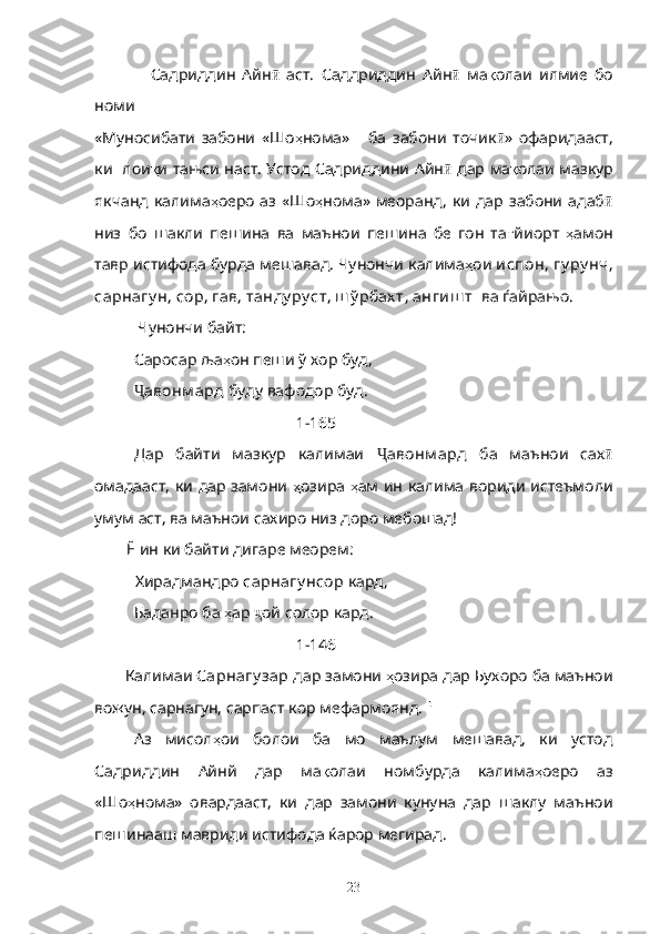                 Садриддин   Айн  ӣ аст.   Саддриддин   Айн ӣ   ма қ олаи   илмие   бо
номи 
«Муносибати   забони   «Шо ҳ нома»       ба   забони   точик ӣ »   офаридааст,
ки   лои қ и тањси наст. Устод Садриддини Айн ӣ   дар ма қ олаи мазкур
якчанд  калима ҳ оеро  аз  «Шо ҳ нома»  меоранд,   ки  дар  забони  адаб ӣ
низ   бо   шакли   пешина   ва   маънои   пешина   бе   гон   та ғ йиорт   ҳ амон
тавр истифода бурда мешавад. Чунончи калима ҳ ои  испон, гу ру нч,
сарнагу н, сор, гав, танду ру ст, ш ў рбах т, ангиш т   ва ѓайрањо.
  Чунончи байт:
Саросар ља ҳ он пеши ў  х ор буд, 
Ҷ авонм ард  буду вафодор буд.
[ 1-165 ]
Дар   байти   мазкур   калимаи   Ҷ авонм ард   ба   маънои   сах ӣ
омадааст, ки дар замони   ҳ озира   ҳ ам ин калима вориди истеъмоли
умум аст, ва маънои сахиро низ доро мебошад!
         Ё ин ки байти дигаре меорем:
           Хирадмандро  сарнагу нсор  кард,
  Баданро ба  ҳ ар  ҷ ой солор кард.
[ 1-146 ]
        Калимаи  Сарнагу зар  дар замони  ҳ озира дар Бухоро ба маънои
вожун, сарнагун, сарпаст кор мефармоянд.  
Аз   мисол ҳ ои   болои   ба   мо   маълум   мешавад,   ки   устод
Садриддин   Айнй   дар   ма қ олаи   номбурда   калима ҳ оеро   аз
«Шо ҳ нома»   овардааст,   ки   дар   замони   кунуна   дар   шаклу   маънои
пешинааш мавриди истифода ќарор мегирад.
23 